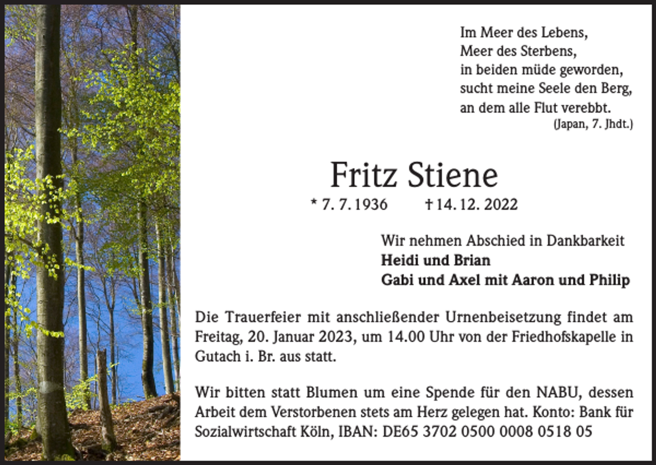 <p>Im Meer des Lebens,<br />Meer des Sterbens,<br />in beiden müde geworden,<br />sucht meine Seele den Berg,<br />an dem alle Flut verebbt.</p><p>(Japan, 7. Jhdt.)</p><p>Fritz Stiene</p><p>* 7. 7. 1936</p><p>† 14. 12. 2022</p><p>Wir nehmen Abschied in Dankbarkeit<br />Heidi und Brian<br />Gabi und Axel mit Aaron und Philip<br />Die Trauerfeier mit anschließender Urnenbeisetzung findet am<br />Freitag, 20. Januar 2023, um 14.00 Uhr von der Friedhofskapelle in<br />Gutach i. Br. aus statt.<br />Wir bitten statt Blumen um eine Spende für den NABU, dessen<br />Arbeit dem Verstorbenen stets am Herz gelegen hat. Konto: Bank für<br />Sozialwirtschaft Köln, IBAN: DE65 3702 0508 0518 05</p>