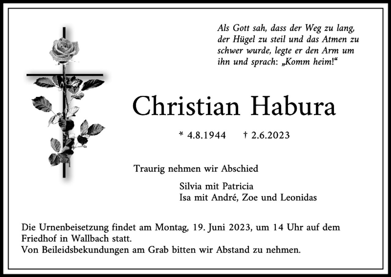 <p>Als Gott sah, dass der Weg zu lang,<br />der Hügel zu steil und das Atmen zu<br />schwer wurde, legte er den Arm um<br />ihn und sprach: „Komm heim!“</p><p>Christian Habura<br />* 4.8.1944</p><p>† 2.6.2023</p><p>Traurig nehmen wir Abschied<br />Silvia mit Patricia<br />Isa mit André, Zoe und Leonidas<br />Die Urnenbeisetzung findet am Montag, 19. Juni 2023, um 14 Uhr auf dem<br />Friedhof in Wallbach statt.<br />Von Beileidsbekundungen am Grab bitten wir Abstand zu nehmen.</p>