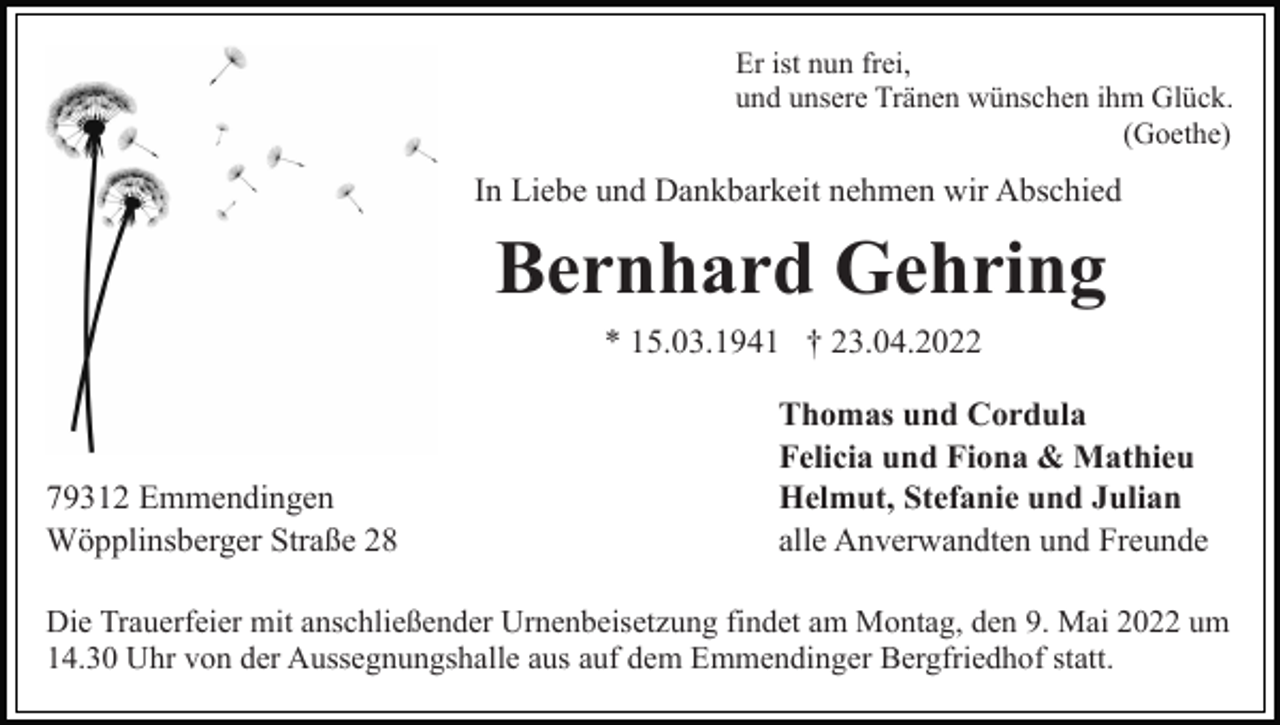 <p>Er ist nun frei,<br />und unsere Tränen wünschen ihm Glück.<br />(Goethe)</p><p>In Liebe und Dankbarkeit nehmen wir Abschied</p><p>Bernhard Gehring<br />* 15.03.1941 † 23.04.2022</p><p>79312 Emmendingen<br />Wöpplinsberger Straße 28</p><p>Thomas und Cordula<br />Felicia und Fiona &amp; Mathieu<br />Helmut, Stefanie und Julian<br />alle Anverwandten und Freunde</p><p>Die Trauerfeier mit anschließender Urnenbeisetzung findet am Montag, den 9. Mai 2022 um<br />14.30 Uhr von der Aussegnungshalle aus auf dem Emmendinger Bergfriedhof statt.</p>