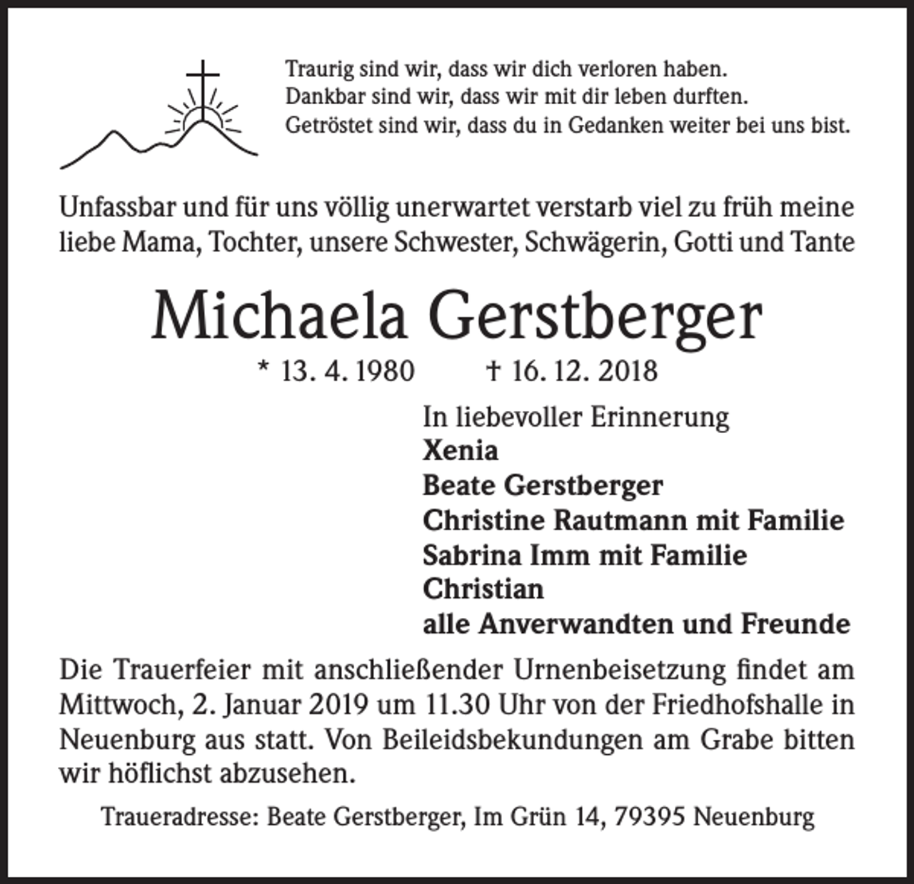 <p>Traurig sind wir, dass wir dich verloren haben.<br />Dankbar sind wir, dass wir mit dir leben durften.<br />Getröstet sind wir, dass du in Gedanken weiter bei uns bist.</p><p>Unfassbar und für uns völlig unerwartet verstarb viel zu früh meine<br />liebe Mama, Tochter, unsere Schwester, Schwägerin, Gotti und Tante</p><p>Michaela Gerstberger<br />* 13. 4. 1980</p><p>† 16. 12. 2018<br />In liebevoller Erinnerung<br />Xenia<br />Beate Gerstberger<br />Christine Rautmann mit Familie<br />Sabrina Imm mit Familie<br />Christian<br />alle Anverwandten und Freunde<br />Die Trauerfeier mit anschließender Urnenbeisetzung findet am<br />Mittwoch, 2. Januar 2019 um 11.30 Uhr von der Friedhofshalle in<br />Neuenburg aus statt. Von Beileidsbekundungen am Grabe bitten<br />wir höflichst abzusehen.<br />Traueradresse: Beate Gerstberger, Im Grün 14, 79395 Neuenburg</p>