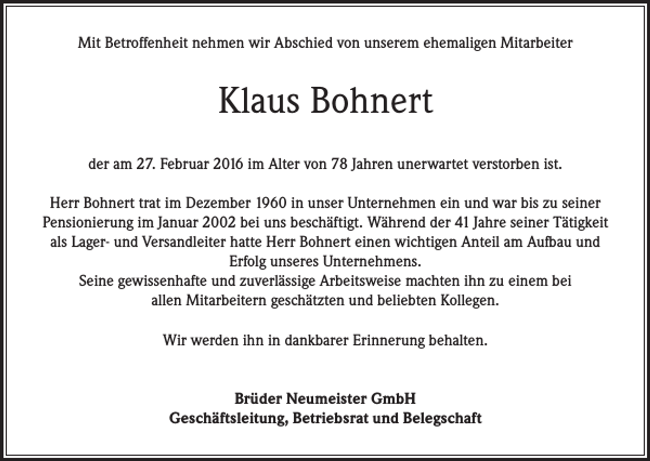 <p>Mit Betroffenheit nehmen wir Abschied von unserem ehemaligen Mitarbeiter</p><p>Klaus Bohnert<br />der am 27. Februar 2016 im Alter von 78 Jahren unerwartet verstorben ist.<br />Herr Bohnert trat im Dezember 1960 in unser Unternehmen ein und war bis zu seiner<br />Pensionierung im Januar 2002 bei uns beschäftigt. Während der 41 Jahre seiner Tätigkeit<br />als Lager- und Versandleiter hatte Herr Bohnert einen wichtigen Anteil am Aufbau und<br />Erfolg unseres Unternehmens.<br />Seine gewissenhafte und zuverlässige Arbeitsweise machten ihn zu einem bei<br />allen Mitarbeitern geschätzten und beliebten Kollegen.<br />Wir werden ihn in dankbarer Erinnerung behalten.<br />Brüder Neumeister GmbH<br />Geschäftsleitung, Betriebsrat und Belegschaft</p>