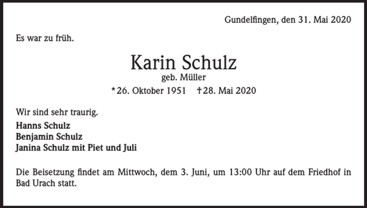 <p>Gundelfingen, den 31. Mai 2020<br />Es war zu früh.</p><p>Karin Schulz</p><p>geb. Müller<br />* 26. Oktober 1951 † 28. Mai 2020<br />Wir sind sehr traurig.<br />Hanns Schulz<br />Benjamin Schulz<br />Janina Schulz mit Piet und Juli<br />Die Beisetzung findet am Mittwoch, dem 3. Juni, um 13:00 Uhr auf dem Friedhof in<br />Bad Urach statt.</p>