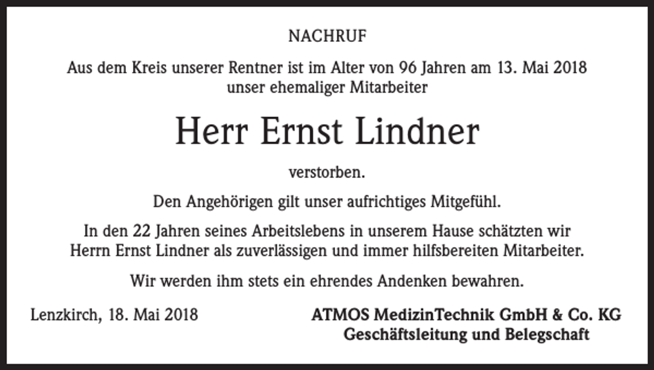 <p>NACHRUF<br />Aus dem Kreis unserer Rentner ist im Alter von 96 Jahren am 13. Mai 2018<br />unser ehemaliger Mitarbeiter</p><p>Herr Ernst Lindner<br />verstorben.<br />Den Angehörigen gilt unser aufrichtiges Mitgefühl.<br />In den 22 Jahren seines Arbeitslebens in unserem Hause schätzten wir<br />Herrn Ernst Lindner als zuverlässigen und immer hilfsbereiten Mitarbeiter.<br />Wir werden ihm stets ein ehrendes Andenken bewahren.<br />Lenzkirch, 18. Mai 2018</p><p>ATMOS MedizinTechnik GmbH &amp; Co. KG<br />Geschäftsleitung und Belegschaft</p>