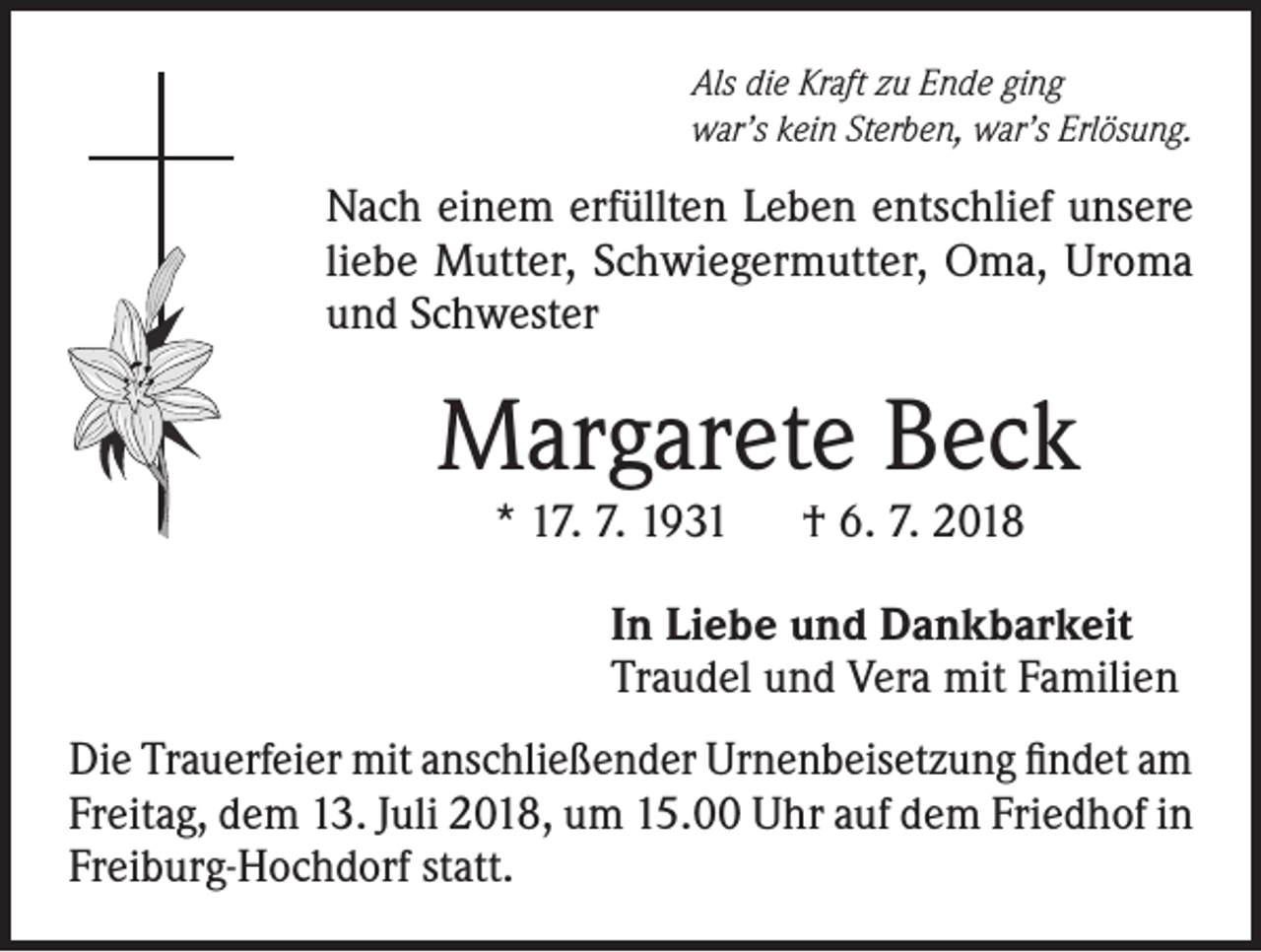 <p>Als die Kraft zu Ende ging<br />war’s kein Sterben, war’s Erlösung.</p><p>Nach einem erfüllten Leben entschlief unsere<br />liebe Mutter, Schwiegermutter, Oma, Uroma<br />und Schwester</p><p>Margarete Beck<br />* 17. 7. 1931 † 6. 7. 2018</p><p>In Liebe und Dankbarkeit<br />Traudel und Vera mit Familien<br />Die Trauerfeier mit anschließender Urnenbeisetzung findet am<br />Freitag, dem 13. Juli 2018, um 15.00 Uhr auf dem Friedhof in<br />Freiburg-Hochdorf statt.</p>