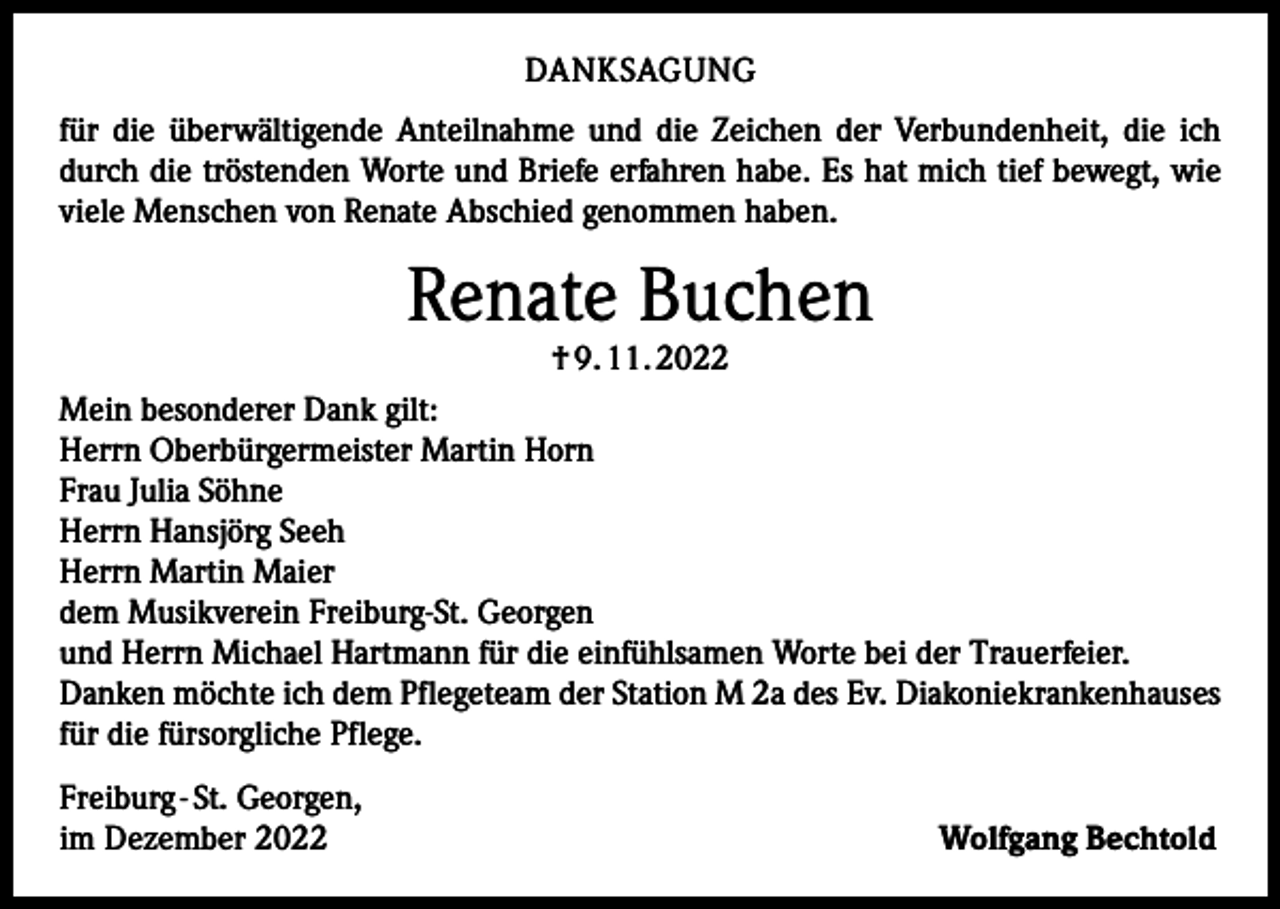 <p>DANKSAGUNG<br />für die überwältigende Anteilnahme und die Zeichen der Verbundenheit, die ich<br />durch die tröstenden Worte und Briefe erfahren habe. Es hat mich tief bewegt, wie<br />viele Menschen von Renate Abschied genommen haben.</p><p>Renate Buchen<br />† 9. 11. 2022</p><p>Mein besonderer Dank gilt:<br />Herrn Oberbürgermeister Martin Horn<br />Frau Julia Söhne<br />Herrn Hansjörg Seeh<br />Herrn Martin Maier<br />dem Musikverein Freiburg-St. Georgen<br />und Herrn Michael Hartmann für die einfühlsamen Worte bei der Trauerfeier.<br />Danken möchte ich dem Pflegeteam der Station M 2a des Ev. Diakoniekrankenhauses<br />für die fürsorgliche Pflege.<br />Freiburg - St. Georgen,<br />im Dezember 2022</p><p>Wolfgang Bechtold</p>
