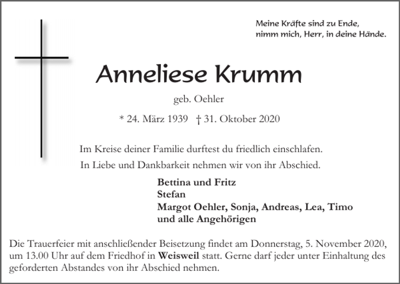 <p>Meine Kräfte sind zu Ende,<br />nimm mich, Herr, in deine Hände.</p><p>Anneliese Krumm<br />geb. Oehler<br />* 24. März 1939 † 31. Oktober 2020<br />Im Kreise deiner Familie durftest du friedlich einschlafen.<br />In Liebe und Dankbarkeit nehmen wir von ihr Abschied.<br />Bettina und Fritz<br />Stefan<br />Margot Oehler, Sonja, Andreas, Lea, Timo<br />und alle Angehörigen<br />Die Trauerfeier mit anschließender Beisetzung findet am Donnerstag, 5. November 2020,<br />um 13.00 Uhr auf dem Friedhof in Weisweil statt. Gerne darf jeder unter Einhaltung des<br />geforderten Abstandes von ihr Abschied nehmen.</p>