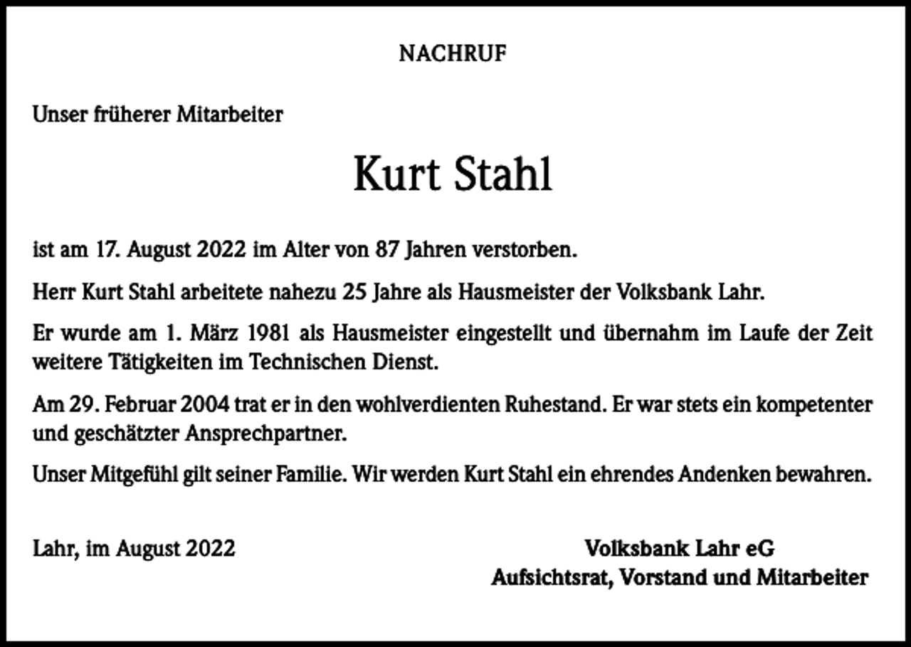 <p>NACHRUF<br />Unser früherer Mitarbeiter</p><p>Kurt Stahl<br />ist am 17. August 2022 im Alter von 87 Jahren verstorben.<br />Herr Kurt Stahl arbeitete nahezu 25 Jahre als Hausmeister der Volksbank Lahr.<br />Er wurde am 1. März 1981 als Hausmeister eingestellt und übernahm im Laufe der Zeit<br />weitere Tätigkeiten im Technischen Dienst.<br />Am 29. Februar 2004 trat er in den wohlverdienten Ruhestand. Er war stets ein kompetenter<br />und geschätzter Ansprechpartner.<br />Unser Mitgefühl gilt seiner Familie. Wir werden Kurt Stahl ein ehrendes Andenken bewahren.<br />Lahr, im August 2022</p><p>Volksbank Lahr eG<br />Aufsichtsrat, Vorstand und Mitarbeiter</p>