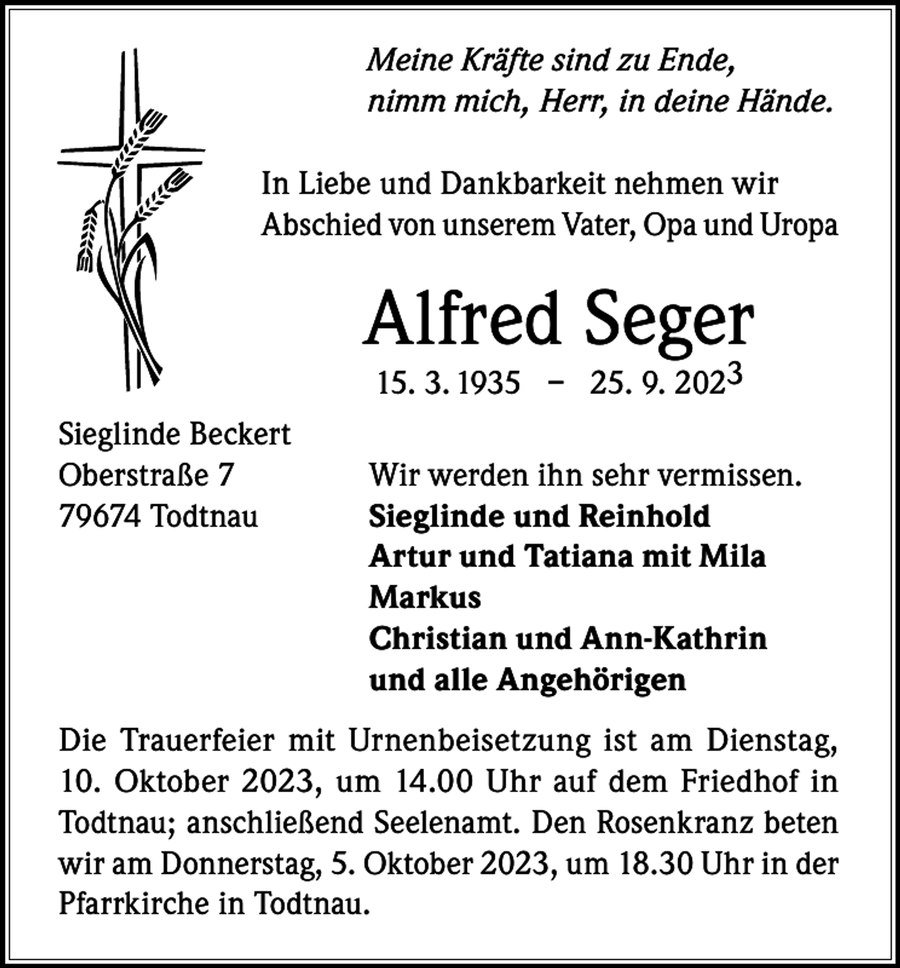 <p>Meine Kräfte sind zu Ende,<br />nimm mich, Herr, in deine Hände.<br />In Liebe und Dankbarkeit nehmen wir<br />Abschied von unserem Vater, Opa und Uropa</p><p>Alfred Seger3<br />15. 3. 1935 – 25. 9. 202</p><p>Sieglinde Beckert<br />Oberstraße 7<br />Wir werden ihn sehr vermissen.<br />79674 Todtnau<br />Sieglinde und Reinhold</p><p>Artur und Tatiana mit Mila<br />Markus</p><p>Christian und Ann-Kathrin</p><p>und alle Angehörigen<br />Die Trauerfeier mit Urnenbeisetzung ist am Dienstag,<br />10. Oktober 2023, um 14.00 Uhr auf dem Friedhof in<br />Todtnau; anschließend Seelenamt. Den Rosenkranz beten<br />wir am Donnerstag, 5. Oktober 2023, um 18.30 Uhr in der<br />Pfarrkirche in Todtnau.</p>
