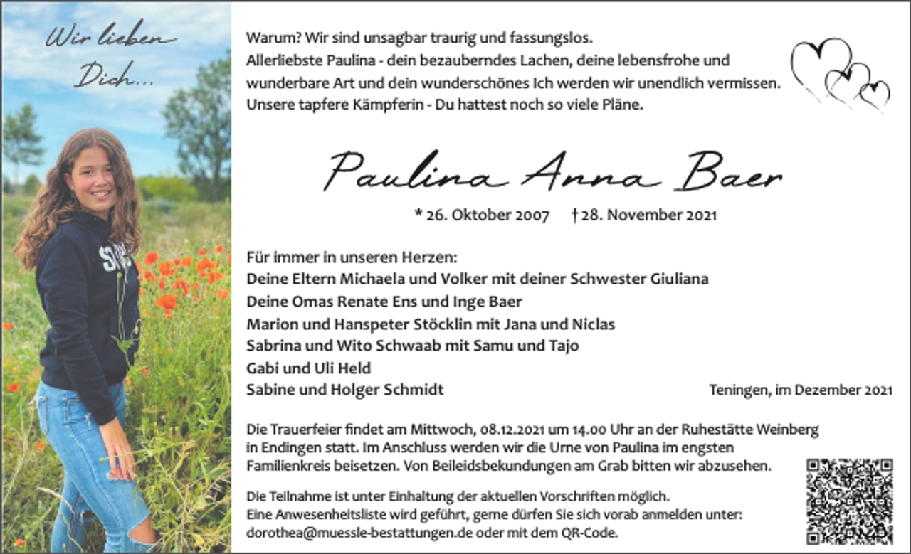 <p>Warum? Wir sind unsagbar traurig und fassungslos.<br />Allerliebste Paulina ­ dein bezauberndes Lachen, deine lebensfrohe und<br />wunderbare Art und dein wunderschönes Ich werden wir unendlich vermissen.<br />Unsere tapfere Kämpferin ­ Du hattest noch so viele Pläne.</p><p>* 26. Oktober 2007</p><p>† 28. November 2021</p><p>Für immer in unseren Herzen:<br />Deine Eltern Michaela und Volker mit deiner Schwester Giuliana<br />Deine Omas Renate Ens und Inge Baer<br />Marion und Hanspeter Stöcklin mit Jana und Niclas<br />Sabrina und Wito Schwaab mit Samu und Tajo<br />Gabi und Uli Held<br />Sabine und Holger Schmidt<br />Teningen, im Dezember 2021<br />Die Trauerfeier ﬁndet am Mittwoch, 08.12.2021 um 14.00 Uhr an der Ruhestätte Weinberg<br />in Endingen statt. Im Anschluss werden wir die Urne von Paulina im engsten<br />Familienkreis beisetzen. Von Beileidsbekundungen am Grab bitten wir abzusehen.<br />Die Teilnahme ist unter Einhaltung der aktuellen Vorschriften möglich.<br />Eine Anwesenheitsliste wird geführt, gerne dürfen Sie sich vorab anmelden unter:<br />dorothea@muessle­bestattungen.de oder mit dem QR­Code.</p>