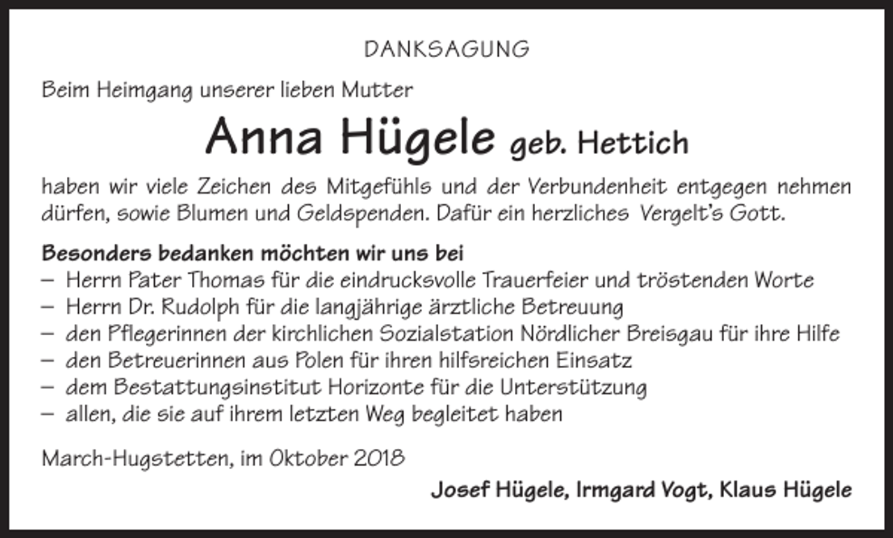 <p>DANKSAGUNG<br />Beim Heimgang unserer lieben Mutter</p><p>Anna Hügele geb. Hettich</p><p>haben wir viele Zeichen des Mitgefühls und der Verbundenheit entgegen nehmen<br />­dürfen, sowie Blumen und Geldspenden. Dafür ein herzliches Vergelt’s Gott.<br />Besonders bedanken möchten wir uns bei<br />– Herrn Pater Thomas für die eindrucksvolle Trauerfeier und tröstenden Worte<br />– Herrn Dr. Rudolph für die langjährige ärztliche Betreuung<br />– den Pflegerinnen der kirchlichen Sozialstation Nördlicher Breisgau für ihre Hilfe<br />– den Betreuerinnen aus Polen für ihren hilfsreichen Einsatz<br />– dem Bestattungsinstitut Horizonte für die Unterstützung<br />– allen, die sie auf ihrem letzten Weg begleitet haben<br />March-Hugstetten, im Oktober 2018</p><p>Josef Hügele, Irmgard Vogt, Klaus Hügele</p>