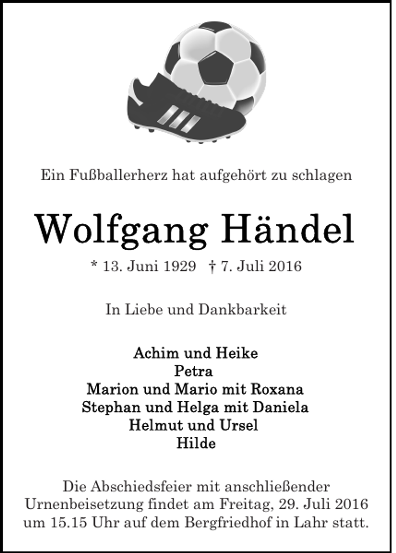 <p>Ein Fußballerherz hat aufgehört zu schlagen</p><p>* 13. Juni 1929 † 7. Juli 2016<br />In Liebe und Dankbarkeit</p><p>Die Abschiedsfeier mit anschließender<br />Urnenbeisetzung findet am Freitag, 29. Juli 2016<br />um 15.15 Uhr auf dem Bergfriedhof in Lahr statt.</p>