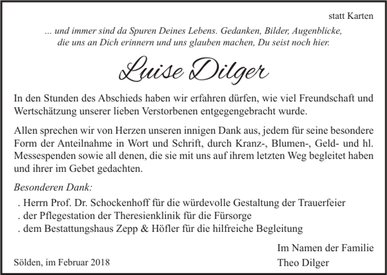 <p>statt<br />st att Karten<br />K art e n<br />... und<br />u n d immer<br />i m m er sind<br />si n d da<br />d a Spuren<br />S p ur e n Deines<br />D ei n es Lebens.<br />L e b e ns. Gedanken,<br />G e d a n k e n, Bilder,<br />Bil d er, Augenblicke,<br />A u g e n bli c k e,<br />di<br />die<br />e uuns<br />ns aan<br />n Dich<br />Di c h eri<br />erinnern<br />n n er n uund<br />n d uuns<br />ns gl<br />glauben<br />a u b e n machen,<br />m a c h e n, Du<br />D u sseist<br />eist nnoch<br />o c h hi<br />hier.<br />er.</p><p>LLuise<br />uise Dilger<br />Dilger</p><p>IInn den<br />d e n Stunden<br />St u n d e n des<br />d es Abschieds<br />A bs c hi e ds haben<br />h a b e n wir<br />wir erfahren<br />erf a hr e n dürfen,<br />d ürf e n, wie<br />wi e viel<br />vi el Freundschaft<br />Fr e u n ds c h aft und<br />und<br />Wertschätzung<br />Verstorbenen<br />entgegengebracht<br />Werts<br />c h ät z u n g u unserer<br />ns er er li lieben<br />e b e n Verst<br />or b e n e n e nt<br />g e g e n g e br a c ht wwurde.<br />ur d e.<br />Allen<br />wirvvon<br />All<br />e n s sprechen<br />pr e c h e n wir<br />o n HHerzen<br />er z e n uunseren<br />ns er e n i innigen<br />n ni g e n DDank<br />a n k aaus,<br />us, j ejedem<br />d e m f für<br />ür s seine<br />ei n e bbesondere<br />es o n d er e<br />FForm<br />or m dder<br />er Anteilnahme<br />A nt eil n a h m e iin<br />n Wort<br />W ort uund<br />n d SSchrift,<br />c hrift, ddurch<br />ur c h Kranz-,<br />Kr a n z-, Blumen-,<br />Bl u m e n-, GeldG el d- uund<br />n d hl.<br />hl.<br />mitu uns<br />MMessespenden<br />ess es p e n d e n s osowie<br />wi e allalld denen,<br />e n e n, didie<br />e sisie<br />e mit<br />ns a auf<br />uf i hrihrem<br />e m l etletzten<br />zt e n Weg<br />We g b begleitet<br />e gl eit et h haben<br />a be n<br />uund<br />n d iihrer<br />hr er iim<br />m Gebet<br />G e b et ggedachten.<br />e d a c ht e n.<br />BBesonderen<br />es o n d er e n Dank:<br />D a n k:<br />. Herrn<br />H err n Prof.<br />Pr of. Dr.<br />Dr. Schockenhoff<br />S c h o c k e n h off für<br />f ür die<br />di e würdevolle<br />w ür d e v oll e Gestaltung<br />G est alt u n g der<br />d er Trauerfeier<br />Tr a u erf ei er<br />. der<br />d er Pflegestation<br />Pfl e g est ati o n der<br />d er Theresienklinik<br />T h er esi e n kli ni k für<br />f ür die<br />di e Fürsorge<br />F ürs or g e<br />. dem<br />d e m Bestattungshaus<br />B est att u n gs h a us Zepp<br />Z e p p &amp;&amp; Höfler<br />H öfl er für<br />f ür die<br />di e hilfreiche<br />hilfr ei c h e Begleitung<br />B e gl eit u n g<br />SSölden,<br />öl d e n, iim<br />m FFebruar<br />e br u ar 22</p><p>IImm Namen<br />N a m e n der<br />d er Familie<br />F a mili e<br />TTheo<br />h e o Dilger<br />Dil g er</p>