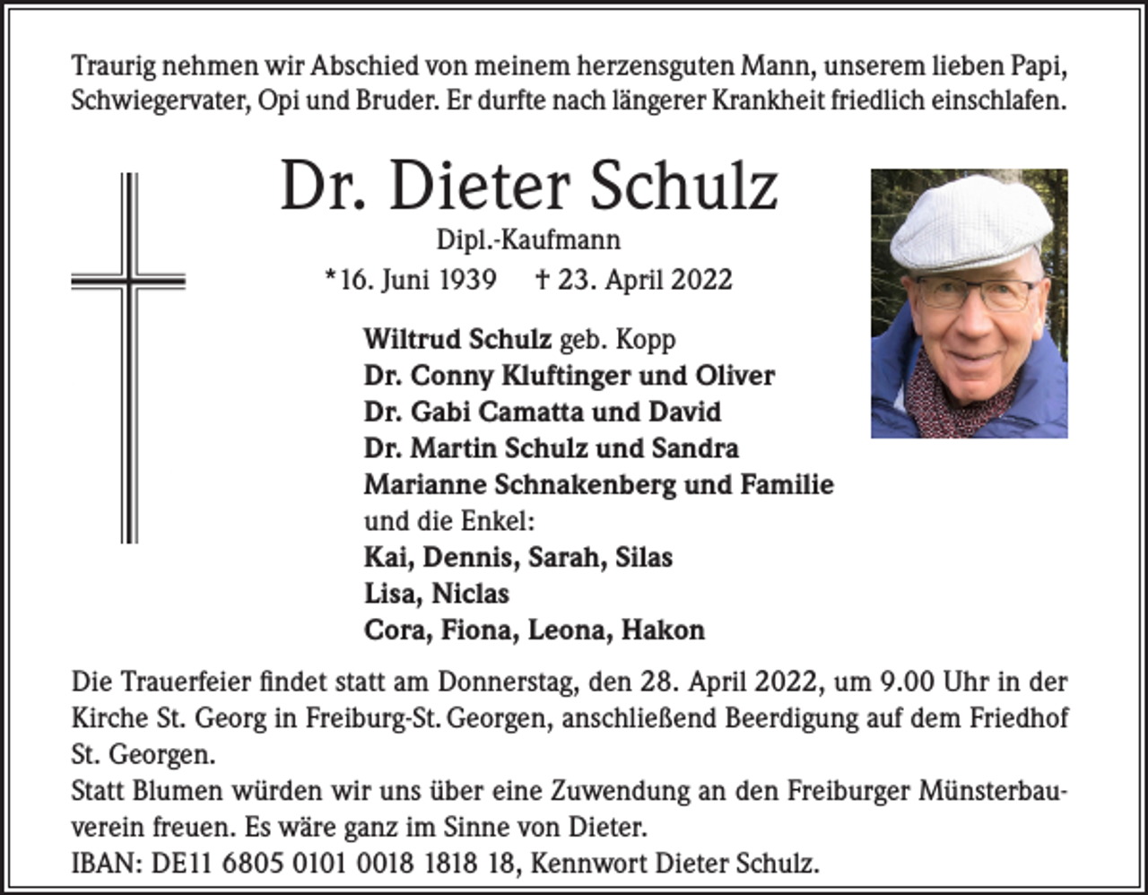 <p>Traurig nehmen wir Abschied von meinem herzensguten Mann, unserem lieben Papi,<br />Schwiegervater, Opi und Bruder. Er durfte nach längerer Krankheit friedlich einschlafen.</p><p>Dr. Dieter Schulz<br />Dipl.-Kaufmann<br />*16. Juni 1939 † 23. April 2022</p><p>Wiltrud Schulz geb. Kopp<br />Dr. Conny Kluftinger und Oliver<br />Dr. Gabi Camatta und David<br />Dr. Martin Schulz und Sandra<br />Marianne Schnakenberg und Familie<br />und die Enkel:<br />Kai, Dennis, Sarah, Silas<br />Lisa, Niclas<br />Cora, Fiona, Leona, Hakon<br />Die Trauerfeier findet statt am Donnerstag, den 28. April 2022, um 9.00 Uhr in der<br />Kirche St. Georg in Freiburg-St. Georgen, anschließend Beerdigung auf dem Friedhof<br />St. Georgen.<br />Statt Blumen würden wir uns über eine Zuwendung an den Freiburger Münsterbauverein freuen. Es wäre ganz im Sinne von Dieter.<br />IBAN: DE11 6805 0101 00, Kennwort Dieter Schulz.</p>