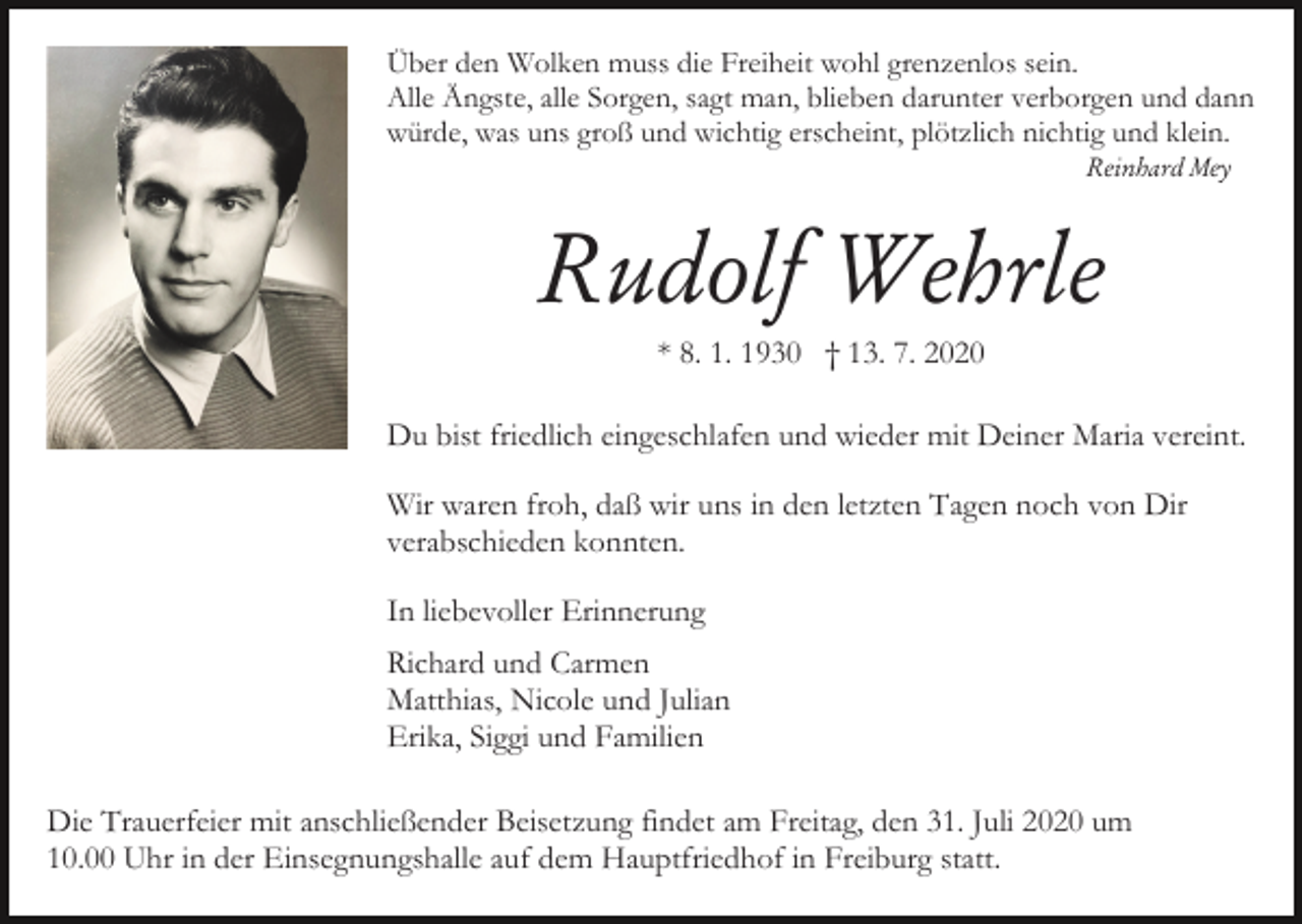 <p>Über den Wolken muss die Freiheit wohl grenzenlos sein.<br />Alle Ängste, alle Sorgen, sagt man, blieben darunter verborgen und dann<br />würde, was uns groß und wichtig erscheint, plötzlich nichtig und klein.<br />Reinhard Mey</p><p>Rudolf Wehrle<br />* 8. 1. 1930 † 13. 7. 2020<br />Du bist friedlich eingeschlafen und wieder mit Deiner Maria vereint.<br />Wir waren froh, daß wir uns in den letzten Tagen noch von Dir<br />verabschieden konnten.<br />In liebevoller Erinnerung<br />Richard und Carmen<br />Matthias, Nicole und Julian<br />Erika, Siggi und Familien<br />Die Trauerfeier mit anschließender Beisetzung findet am Freitag, den 31. Juli 2020 um<br />10.00 Uhr in der Einsegnungshalle auf dem Hauptfriedhof in Freiburg statt.</p>
