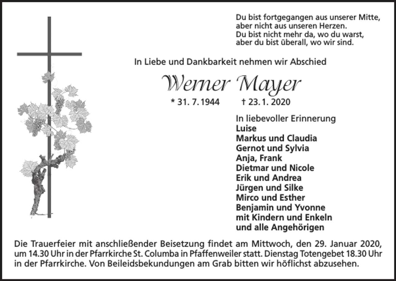 <p>Du bist fortgegangen aus unserer Mitte,<br />aber nicht aus unseren Herzen.<br />Du bist nicht mehr da, wo du warst,<br />aber du bist überall, wo wir sind.</p><p>In Liebe und Dankbarkeit nehmen wir Abschied</p><p>Werner Mayer<br />* 31. 7. 1944</p><p>† 23. 1. 2020<br />In liebevoller Erinnerung<br />Luise<br />Markus und Claudia<br />Gernot und Sylvia<br />Anja, Frank<br />Dietmar und Nicole<br />Erik und Andrea<br />Jürgen und Silke<br />Mirco und Esther<br />Benjamin und Yvonne<br />mit Kindern und Enkeln<br />und alle Angehörigen</p><p>Die Trauerfeier mit anschließender Beisetzung findet am Mittwoch, den 29. Januar 2020,<br />um 14.30 Uhr in der Pfarrkirche St. Columba in Pfaffenweiler statt. Dienstag Totengebet 18.30 Uhr<br />in der Pfarrkirche. Von Beileidsbekundungen am Grab bitten wir höflichst abzusehen.</p>