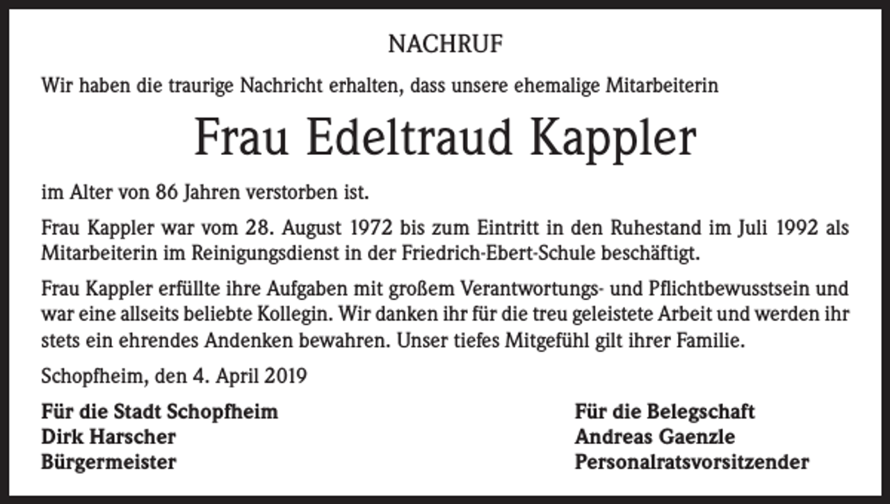<p>NACHRUF<br />Wir haben die traurige Nachricht erhalten, dass unsere ehemalige Mitarbeiterin</p><p>Frau Edeltraud Kappler<br />im Alter von 86 Jahren verstorben ist.<br />Frau Kappler war vom 28. August 1972 bis zum Eintritt in den Ruhestand im Juli 1992 als<br />Mitarbeiterin im Reinigungsdienst in der Friedrich-Ebert-Schule beschäftigt.<br />Frau Kappler erfüllte ihre Aufgaben mit großem Verantwortungs- und Pflichtbewusstsein und<br />war eine allseits beliebte Kollegin. Wir danken ihr für die treu geleistete Arbeit und werden ihr<br />stets ein ehrendes Andenken bewahren. Unser tiefes Mitgefühl gilt ihrer Familie.<br />Schopfheim, den 4. April 2019<br />Für die Stadt Schopfheim<br />Dirk Harscher<br />Bürgermeister</p><p>Für die Belegschaft<br />Andreas Gaenzle<br />Personalratsvorsitzender</p>