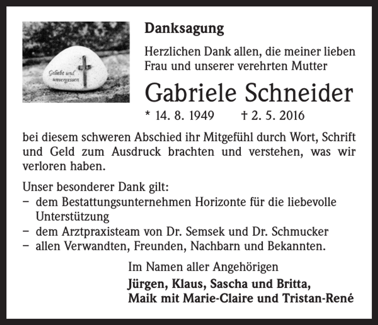 <p>Danksagung<br />Herzlichen Dank allen, die meiner lieben<br />Frau und unserer verehrten Mutter</p><p>Gabriele Schneider<br />* 14. 8. 1949 † 2. 5. 2016</p><p>bei diesem schweren Abschied ihr Mitgefühl durch Wort, Schrift<br />und Geld zum Ausdruck brachten und verstehen, was wir<br />verloren haben.<br />Unser besonderer Dank gilt:<br />– dem Bestattungsunternehmen Horizonte für die liebevolle<br />Unterstützung<br />– dem Arztpraxisteam von Dr. Semsek und Dr. Schmucker<br />– allen Verwandten, Freunden, Nachbarn und Bekannten.<br />Im Namen aller Angehörigen<br />Jürgen, Klaus, Sascha und Britta,<br />Maik mit Marie-Claire und Tristan-René</p>