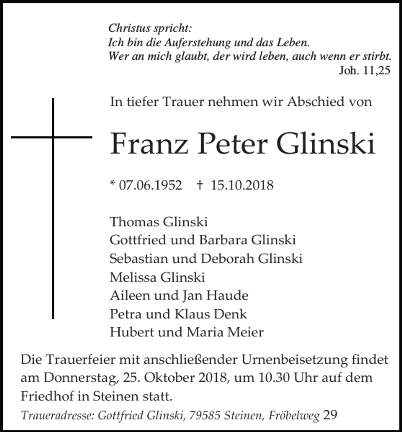 <p>Christus spricht:<br />Ich bin die Auferstehung und das Leben.<br />Wer an mich glaubt, der wird leben, auch wenn er stirbt.<br />Joh. 11,25</p><p>In tiefer Trauer nehmen wir Abschied von</p><p>Franz Peter Glinski<br />* 07.06.1952</p><p>† 15.10.2018</p><p>Thomas Glinski<br />Gottfried und Barbara Glinski<br />Sebastian und Deborah Glinski<br />Melissa Glinski<br />Aileen und Jan Haude<br />Petra und Klaus Denk<br />Hubert und Maria Meier<br />Die Trauerfeier mit anschließender Urnenbeisetzung findet<br />am Donnerstag, 25. Oktober 2018, um 10.30 Uhr auf dem<br />Friedhof in Steinen statt.<br />Traueradresse: Gottfried Glinski, 79585 Steinen, Fröbelweg 29</p>