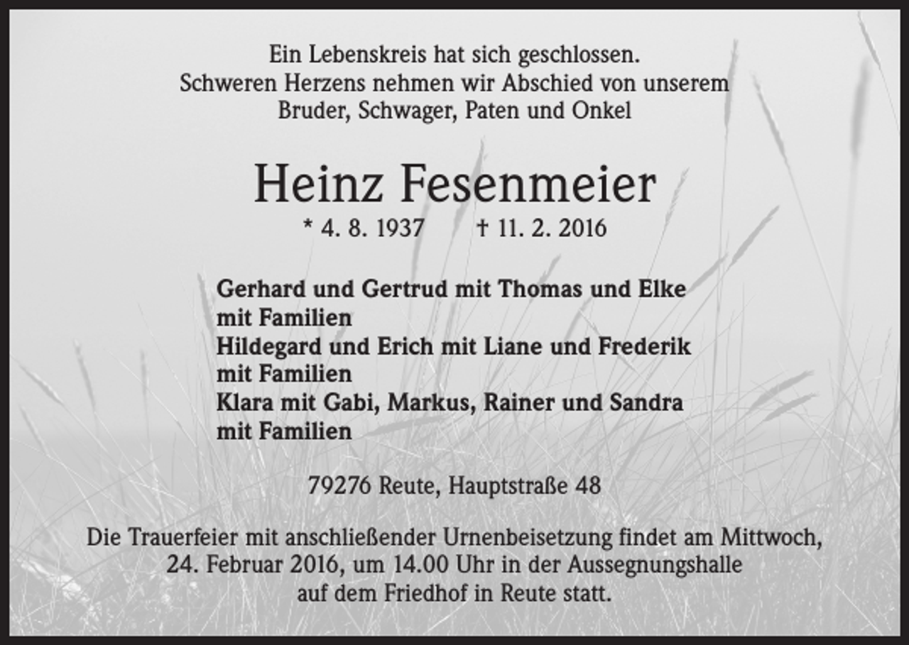 <p>Ein Lebenskreis hat sich geschlossen.<br />Schweren Herzens nehmen wir Abschied von unserem<br />Bruder, Schwager, Paten und Onkel</p><p>Heinz Fesenmeier<br />* 4. 8. 1937 † 11. 2. 2016</p><p>Gerhard und Gertrud mit Thomas und Elke<br />mit Familien<br />Hildegard und Erich mit Liane und Frederik<br />mit Familien<br />Klara mit Gabi, Markus, Rainer und Sandra<br />mit Familien<br />79276 Reute, Hauptstraße 48<br />Die Trauerfeier mit anschließender Urnenbeisetzung findet am Mittwoch,<br />24. Februar 2016, um 14.00 Uhr in der Aussegnungshalle<br />auf dem Friedhof in Reute statt.</p>