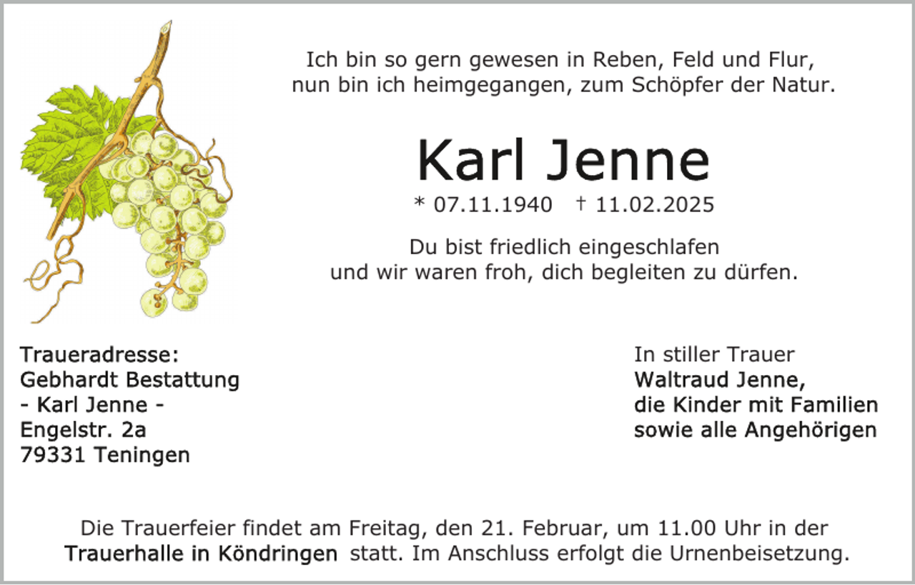 <p>Ich bin so gern gewesen in Reben, Feld und Flur,<br />nun bin ich heimgegangen, zum Schöpfer der Natur.</p><p>* 07.11.1940</p><p>† 11.02.2025</p><p>Du bist friedlich eingeschlafen<br />und wir waren froh, dich begleiten zu dürfen.</p><p>In stiller Trauer</p><p>Die Trauerfeier findet am Freitag, den 21. Februar, um 11.00 Uhr in der<br />statt. Im Anschluss erfolgt die Urnenbeisetzung.</p>