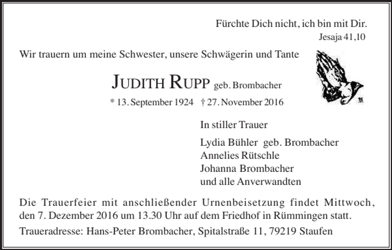 <p>Fürchte Dich nicht, ich bin mit Dir.<br />Jesaja 41,10</p><p>Wir trauern um meine Schwester, unsere Schwägerin und Tante</p><p>JUDITH RUPP geb. Brombacher<br />* 13. September 1924 † 27. November 2016</p><p>In stiller Trauer<br />Lydia Bühler geb. Brombacher<br />Annelies Rütschle<br />Johanna Brombacher<br />und alle Anverwandten<br />Die Trauerfeier mit anschließender Urnenbeisetzung findet Mittwoch,<br />den 7. Dezember 2016 um 13.30 Uhr auf dem Friedhof in Rümmingen statt.<br />Traueradresse: Hans-Peter Brombacher, Spitalstraße 11, 79219 Staufen</p>