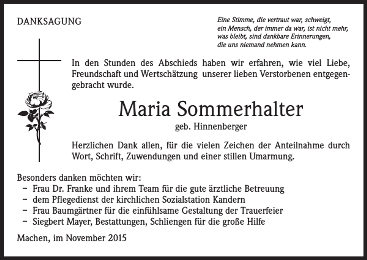 <p>DANKSAGUNG</p><p>Eine Stimme, die vertraut war, schweigt,<br />ein Mensch, der immer da war, ist nicht mehr,<br />was bleibt, sind dankbare Erinnerungen,<br />die uns niemand nehmen kann.</p><p>In den Stunden des Abschieds haben wir erfahren, wie viel Liebe,<br />Freundschaft und Wertschätzung unserer lieben Verstorbenen entgegengebracht wurde.</p><p>Maria Sommerhalter<br />geb. Hinnenberger</p><p>Herzlichen Dank allen, für die vielen Zeichen der Anteilnahme durch<br />Wort, Schrift, Zuwendungen und einer stillen Umarmung.<br />Besonders danken möchten wir:<br />– Frau Dr. Franke und ihrem Team für die gute ärztliche Betreuung<br />– dem Pflegedienst der kirchlichen Sozialstation Kandern<br />– Frau Baumgärtner für die einfühlsame Gestaltung der Trauerfeier<br />– Siegbert Mayer, Bestattungen, Schliengen für die große Hilfe<br />Machen, im November 2015</p>