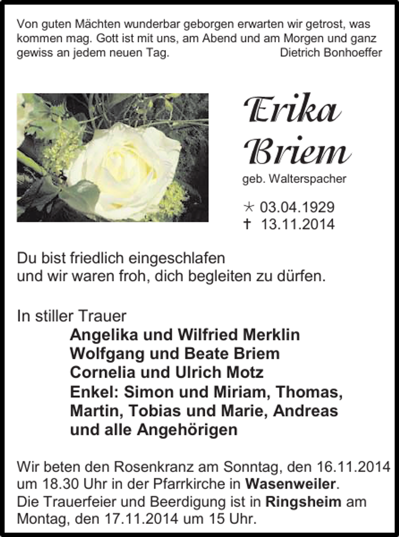 <p>Von guten Mächten wunderbar geborgen erwarten wir getrost, was<br />kommen mag. Gott ist mit uns, am Abend und am Morgen und ganz<br />gewiss an jedem neuen Tag.<br />Dietrich Bonhoeffer</p><p>geb. Walterspacher</p><p> 03.04.1929<br /> 13.11.2014</p><p>Du bist friedlich eingeschlafen<br />und wir waren froh, dich begleiten zu dürfen.</p><p>In stiller Trauer<br />Angelika und Wilfried Merklin<br />Wolfgang und Beate Briem<br />Cornelia und Ulrich Motz<br />Enkel: Simon und Miriam, Thomas,<br />Martin, Tobias und Marie, Andreas<br />und alle Angehörigen<br />Wir beten den Rosenkranz am Sonntag, den 16.11.2014<br />um 18.30 Uhr in der Pfarrkirche in Wasenweiler.<br />Die Trauerfeier und Beerdigung ist in Ringsheim am<br />Montag, den 17.11.2014 um 15 Uhr.</p>