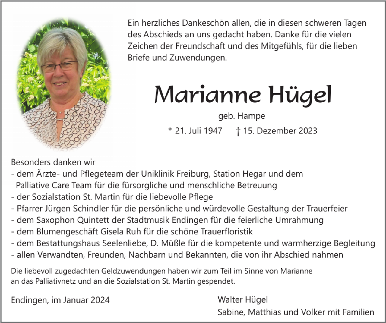 <p>Ein herzliches Dankeschön allen, die in diesen schweren Tagen<br />des Abschieds an uns gedacht haben. Danke für die vielen<br />Zeichen der Freundschaft und des Mitgefühls, für die lieben<br />Briefe und Zuwendungen.</p><p>Marianne Hügel<br />geb. Hampe</p><p>* 21. Juli 1947</p><p>† 15. Dezember 2023</p><p>Besonders danken wir<br />- dem Ärzte- und Pflegeteam der Uniklinik Freiburg, Station Hegar und dem<br />Palliative Care Team für die fürsorgliche und menschliche Betreuung<br />- der Sozialstation St. Martin für die liebevolle Pflege<br />- Pfarrer Jürgen Schindler für die persönliche und würdevolle Gestaltung der Trauerfeier<br />- dem Saxophon Quintett der Stadtmusik Endingen für die feierliche Umrahmung<br />- dem Blumengeschäft Gisela Ruh für die schöne Trauerfloristik<br />- dem Bestattungshaus Seelenliebe, D. Müßle für die kompetente und warmherzige Begleitung<br />- allen Verwandten, Freunden, Nachbarn und Bekannten, die von ihr Abschied nahmen<br />Die liebevoll zugedachten Geldzuwendungen haben wir zum Teil im Sinne von Marianne<br />an das Palliativnetz und an die Sozialstation St. Martin gespendet.</p><p>Endingen, im Januar 2024</p><p>Walter Hügel<br />Sabine, Matthias und Volker mit Familien</p>
