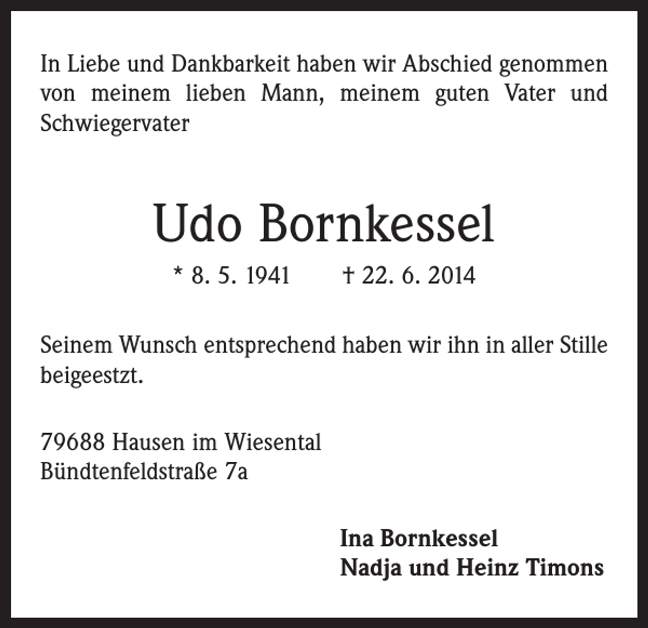 <p>In Liebe und Dankbarkeit haben wir Abschied genommen<br />von meinem lieben Mann, meinem guten Vater und<br />Schwiegervater</p><p>Udo Bornkessel<br />* 8. 5. 1941 † 22. 6. 2014<br />Seinem Wunsch entsprechend haben wir ihn in aller Stille<br />beigeestzt.<br />79688 Hausen im Wiesental<br />Bündtenfeldstraße 7a<br />Ina Bornkessel<br />Nadja und Heinz Timons</p>