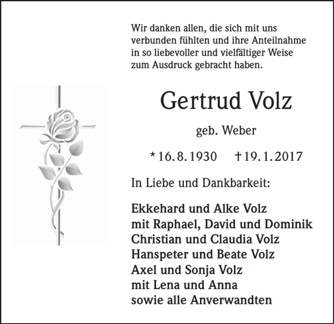 <p>Wir danken allen, die sich mit uns<br />verbunden fühlten und ihre Anteilnahme<br />in so liebevoller und vielfältiger Weise<br />zum Ausdruck gebracht haben.</p><p>Gertrud Volz<br />geb. Weber<br />* 16. 8. 1930</p><p>† 19. 1. 2017</p><p>In Liebe und Dankbarkeit:<br />Ekkehard und Alke Volz<br />mit Raphael, David und Dominik<br />Christian und Claudia Volz<br />Hanspeter und Beate Volz<br />Axel und Sonja Volz<br />mit Lena und Anna<br />sowie alle Anverwandten</p>