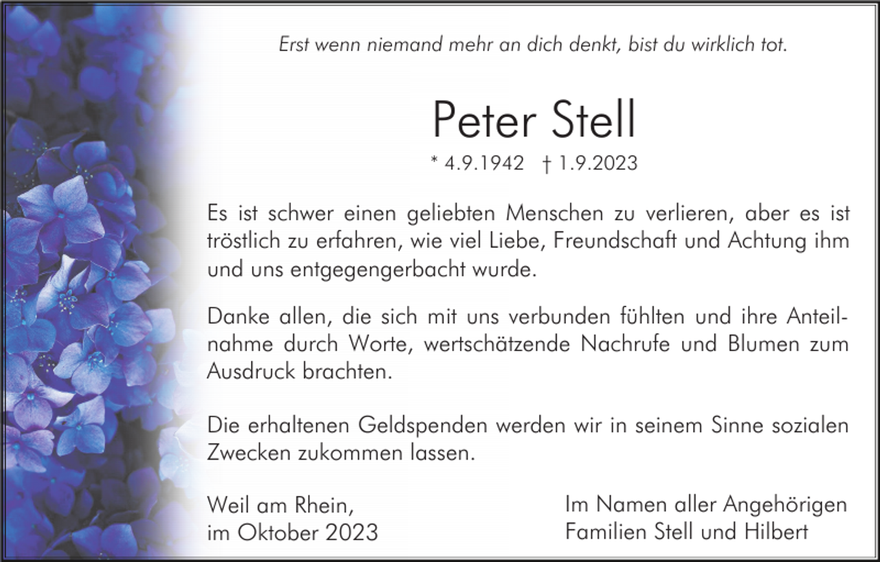 <p>Erst wenn niemand mehr an dich denkt, bist du wirklich tot.</p><p>Peter Stell<br />* 4.9.1942 † 1.9.2023</p><p>Es ist schwer einen geliebten Menschen zu verlieren, aber es ist<br />tröstlich zu erfahren, wie viel Liebe, Freundschaft und Achtung ihm<br />und uns entgegengerbacht wurde.<br />Danke allen, die sich mit uns verbunden fühlten und ihre Anteilnahme durch Worte, wertschätzende Nachrufe und Blumen zum<br />Ausdruck brachten.<br />Die erhaltenen Geldspenden werden wir in seinem Sinne sozialen<br />Zwecken zukommen lassen.<br />Weil am Rhein,<br />im Oktober 2023</p><p>Im Namen aller Angehörigen<br />Familien Stell und Hilbert</p>