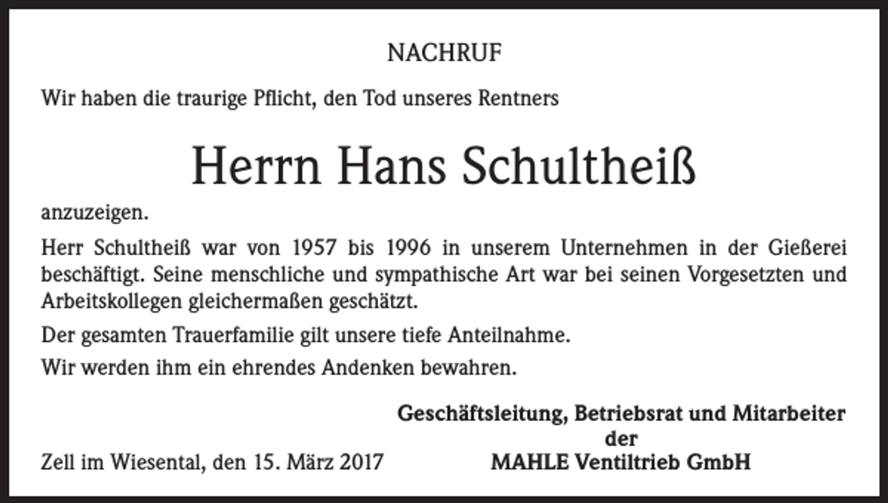 <p>NACHRUF<br />Wir haben die traurige Pflicht, den Tod unseres Rentners</p><p>Herrn Hans Schultheiß<br />anzuzeigen.<br />Herr Schultheiß war von 1957 bis 1996 in unserem Unternehmen in der Gießerei<br />­beschäftigt. Seine menschliche und sympathische Art war bei seinen Vorgesetzten und<br />Arbeitskollegen gleichermaßen geschätzt.<br />Der gesamten Trauerfamilie gilt unsere tiefe Anteilnahme.<br />Wir werden ihm ein ehrendes Andenken bewahren.</p><p>Geschäftsleitung, Betriebsrat und Mitarbeiter</p><p>der<br />Zell im Wiesental, den 15. März 2017<br />MAHLE Ventiltrieb GmbH</p>