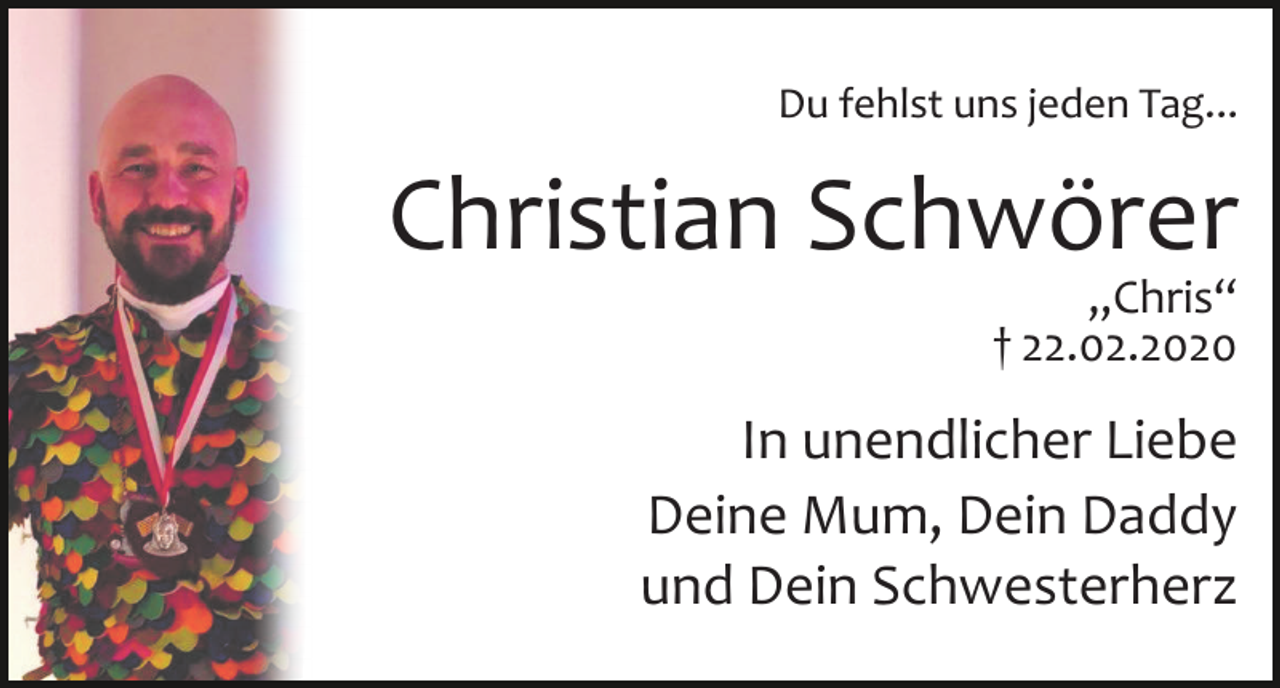 <p>Du fehlst uns jeden Tag...</p><p>Christian Schwörer<br />„Chris“<br />† 22.02.2020</p><p>In unendlicher Liebe<br />Deine Mum, Dein Daddy<br />und Dein Schwesterherz</p>