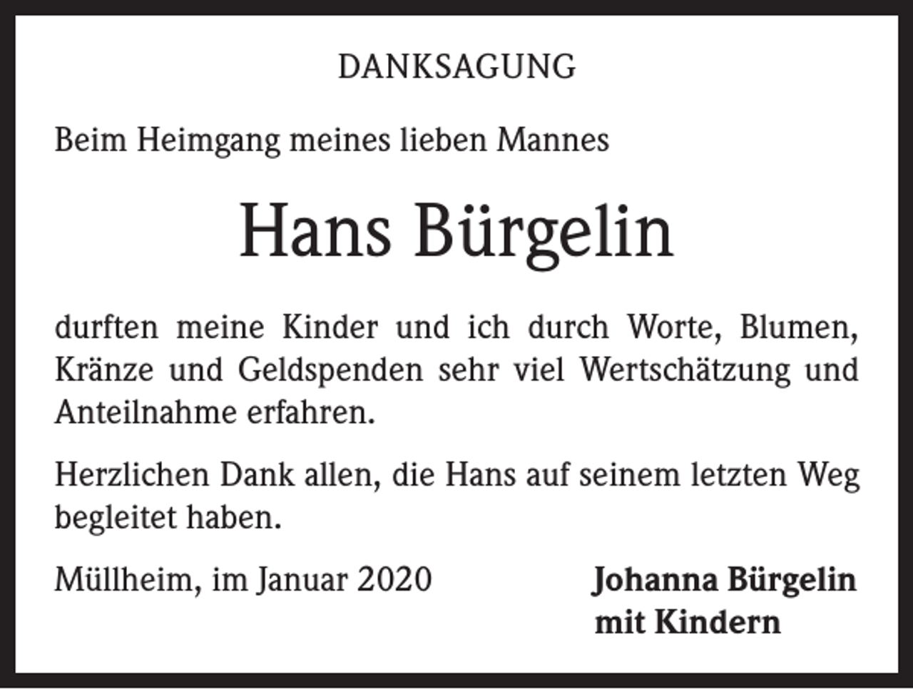 <p>DANKSAGUNG<br />Beim Heimgang meines lieben Mannes</p><p>Hans Bürgelin<br />durften meine Kinder und ich durch Worte, Blumen,<br />Kränze und Geldspenden sehr viel Wertschätzung und<br />Anteilnahme erfahren.<br />Herzlichen Dank allen, die Hans auf seinem letzten Weg<br />begleitet haben.<br />Müllheim, im Januar 2020</p><p>Johanna Bürgelin<br />mit Kindern</p>