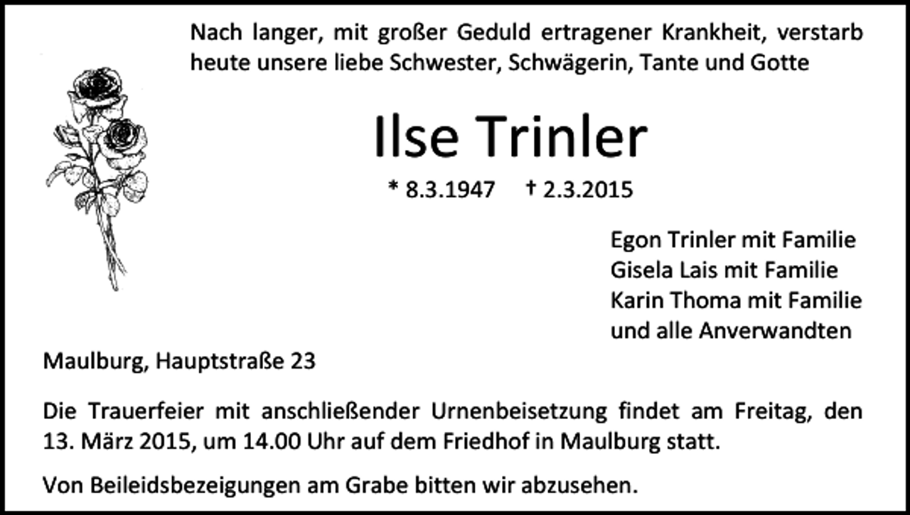 <p>Nach langer, mit großer Geduld ertragener Krankheit, verstarb<br />heute unsere liebe Schwester, Schwägerin, Tante und Gotte</p><p>Ilse Trinler<br />* 8.3.1947</p><p>Maulburg, Hauptstraße 23</p><p>† 2.3.2015</p><p>Egon Trinler mit Familie<br />Gisela Lais mit Familie<br />Karin Thoma mit Familie<br />und alle Anverwandten</p><p>Die Trauerfeier mit anschließender Urnenbeisetzung findet am Freitag, den<br />13. März 2015, um 14.00 Uhr auf dem Friedhof in Maulburg statt.<br />Von Beileidsbezeigungen am Grabe bitten wir abzusehen.</p>