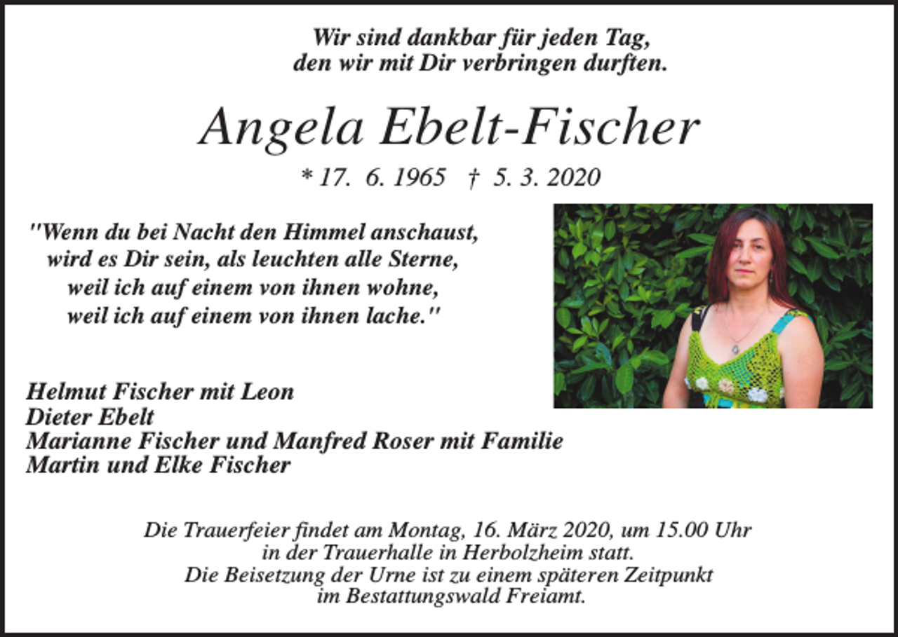 <p>Wir sind dankbar für jeden Tag,<br />den wir mit Dir verbringen durften.</p><p>Angela Ebelt-Fischer<br />* 17. 6. 1965 † 5. 3. 2020<br />"Wenn du bei Nacht den Himmel anschaust,<br />wird es Dir sein, als leuchten alle Sterne,<br />weil ich auf einem von ihnen wohne,<br />weil ich auf einem von ihnen lache."</p><p>Helmut Fischer mit Leon<br />Dieter Ebelt<br />Marianne Fischer und Manfred Roser mit Familie<br />Martin und Elke Fischer<br />Die Trauerfeier findet am Montag, 16. März 2020, um 15.00 Uhr<br />in der Trauerhalle in Herbolzheim statt.<br />Die Beisetzung der Urne ist zu einem späteren Zeitpunkt<br />im Bestattungswald Freiamt.</p>