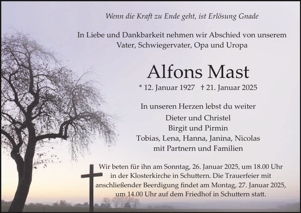 <p>Wenn die Kraft zu Ende geht, ist Erlösung Gnade<br />In Liebe und Dankbarkeit nehmen wir Abschied von unserem<br />Vater, Schwiegervater, Opa und Uropa</p><p>Alfons Mast<br />* 12. Januar 1927 † 21. Januar 2025<br />In unseren Herzen lebst du weiter<br />Dieter und Christel<br />Birgit und Pirmin<br />Tobias, Lena, Hanna, Janina, Nicolas<br />mit Partnern und Familien<br />Wir beten für ihn am Sonntag, 26. Januar 2025, um 18.00 Uhr<br />in der Klosterkirche in Schu�ern. Die Trauerfeier mit<br />anschließender Beerdigung ﬁndet am Montag, 27. Januar 2025,<br />um 14.00 Uhr auf dem Friedhof in Schu�ern sta�.</p>