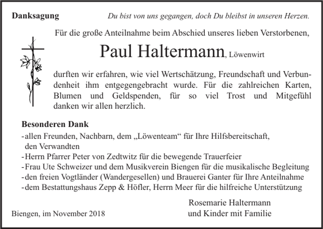 <p>Danksagung</p><p>Du bist von uns gegangen, doch Du bleibst in unseren Herzen.</p><p>Für die große Anteilnahme beim Abschied unseres lieben Verstorbenen,</p><p>Paul Haltermann, Löwenwirt</p><p>durften wir erfahren, wie viel Wertschätzung, Freundschaft und Verbundenheit ihm entgegengebracht wurde. Für die zahlreichen Karten,<br />Blumen und Geldspenden, für so viel Trost und Mitgefühl<br />danken wir allen herzlich.<br />Besonderen Dank<br />- allen Freunden, Nachbarn, dem „Löwenteam“ für Ihre Hilfsbereitschaft,<br />den Verwandten<br />- Herrn Pfarrer Peter von Zedtwitz für die bewegende Trauerfeier<br />- Frau Ute Schweizer und dem Musikverein Biengen für die musikalische Begleitung<br />- den freien Vogtländer (Wandergesellen) und Brauerei Ganter für Ihre Anteilnahme<br />- dem Bestattungshaus Zepp &amp; Höfler, Herrn Meer für die hilfreiche Unterstützung<br />Biengen, im November 2018</p><p>Rosemarie Haltermann<br />und Kinder mit Familie</p>