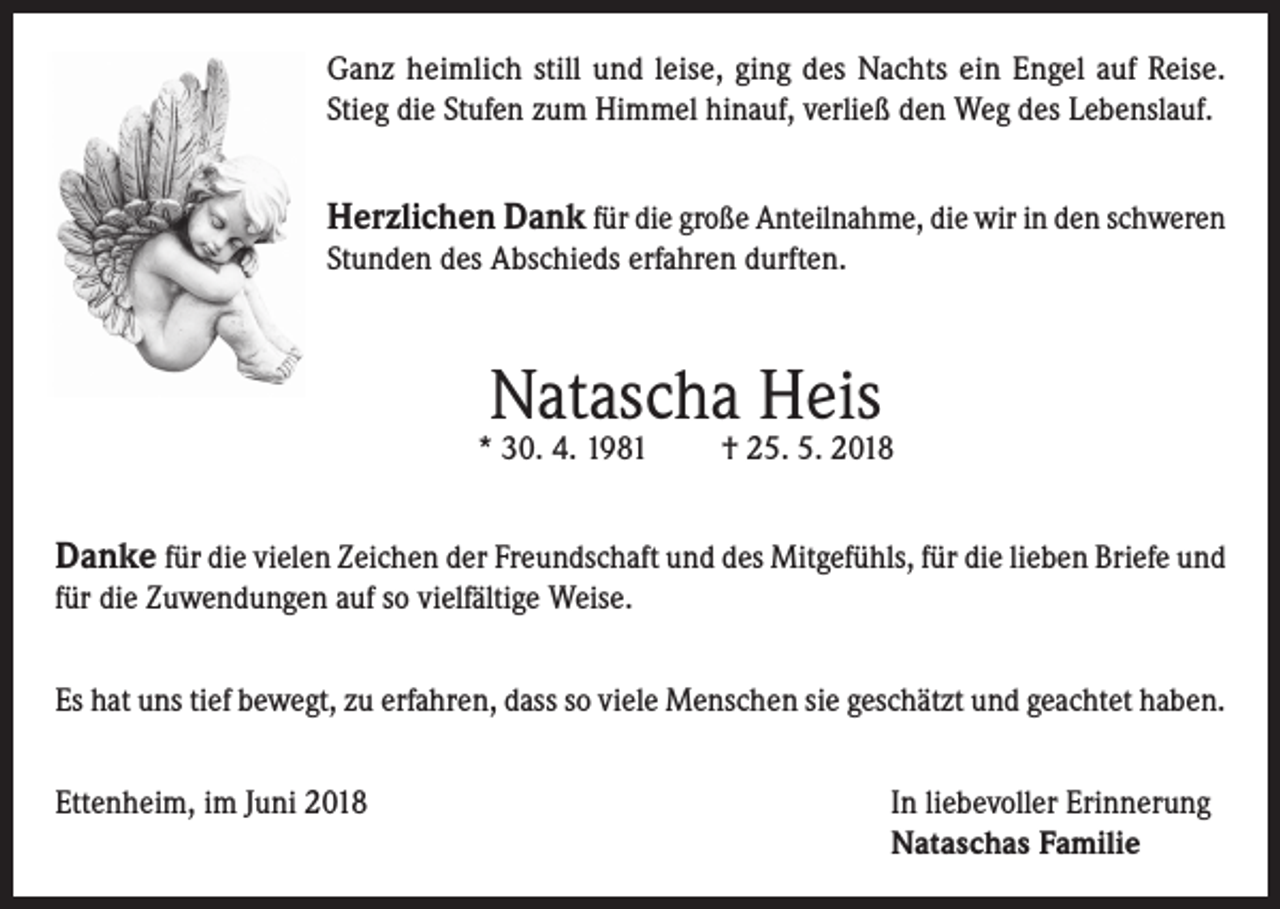 <p>Ganz heimlich still und leise, ging des Nachts ein Engel auf Reise.<br />Stieg die Stufen zum Himmel hinauf, verließ den Weg des Lebenslauf.</p><p>Herzlichen Dank für die große Anteilnahme, die wir in den schweren<br />Stunden des Abschieds erfahren durften.</p><p>Natascha Heis</p><p>* 30. 4. 1981</p><p>† 25. 5. 2018</p><p>Danke für die vielen Zeichen der Freundschaft und des Mitgefühls, für die lieben Briefe und<br />für die Zuwendungen auf so vielfältige Weise.<br />Es hat uns tief bewegt, zu erfahren, dass so viele Menschen sie geschätzt und geachtet haben.<br />Ettenheim, im Juni 2018 In liebevoller Erinnerung<br />Nataschas Familie</p>