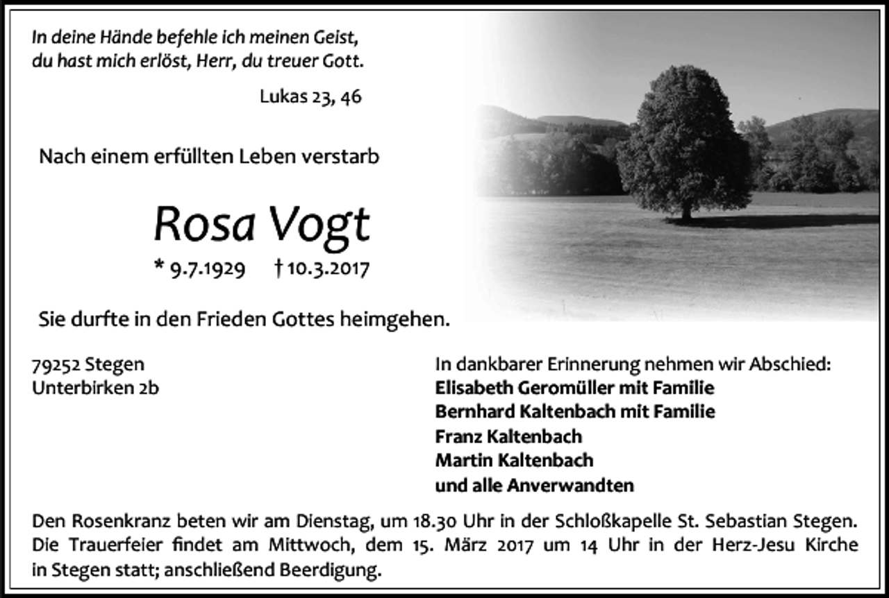 <p>In deine Hände befehle ich meinen Geist,<br />du hast mich erlöst, Herr, du treuer Gott.<br />Lukas 23, 46</p><p>Nach einem erfüllten Leben verstarb</p><p>Rosa Vogt<br />* 9.7.1929</p><p>† 10.3.2017</p><p>Sie durfte in den Frieden Gottes heimgehen.<br />79252 Stegen<br />Unterbirken 2b</p><p>In dankbarer Erinnerung nehmen wir Abschied:<br />Elisabeth Geromüller mit Familie<br />Bernhard Kaltenbach mit Familie<br />Franz Kaltenbach<br />Martin Kaltenbach<br />und alle Anverwandten</p><p>Den Rosenkranz beten wir am Dienstag, um 18.30 Uhr in der Schloßkapelle St. Sebastian Stegen.<br />Die Trauerfeier findet am Mittwoch, dem 15. März 2017 um 14 Uhr in der Herz-Jesu Kirche<br />in Stegen statt; anschließend Beerdigung.</p>