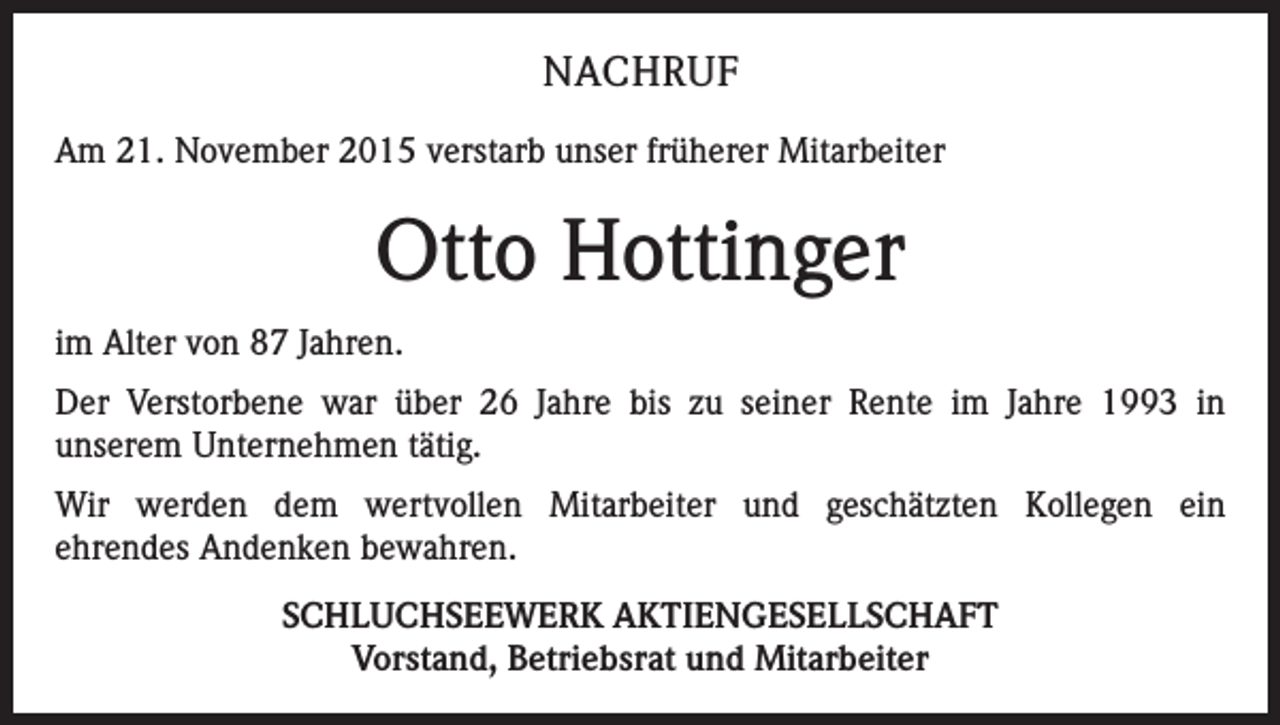 <p>NACHRUF<br />Am 21. November 2015 verstarb unser früherer Mitarbeiter</p><p>Otto Hottinger<br />im Alter von 87 Jahren.<br />Der Verstorbene war über 26 Jahre bis zu seiner Rente im Jahre 1993 in<br />unserem Unternehmen tätig.<br />Wir werden dem wertvollen Mitarbeiter und geschätzten Kollegen ein<br />ehrendes Andenken bewahren.<br />SCHLUCHSEEWERK AKTIENGESELLSCHAFT<br />Vorstand, Betriebsrat und Mitarbeiter</p>