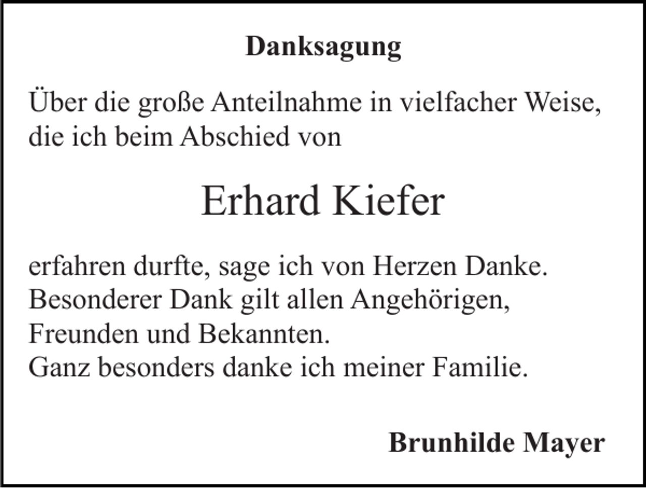 <p>Danksagung<br />Über die große Anteilnahme in vielfacher Weise,<br />die ich beim Abschied von</p><p>Erhard Kiefer<br />erfahren durfte, sage ich von Herzen Danke.<br />Besonderer Dank gilt allen Angehörigen,<br />Freunden und Bekannten.<br />Ganz besonders danke ich meiner Familie.<br />Brunhilde Mayer</p>