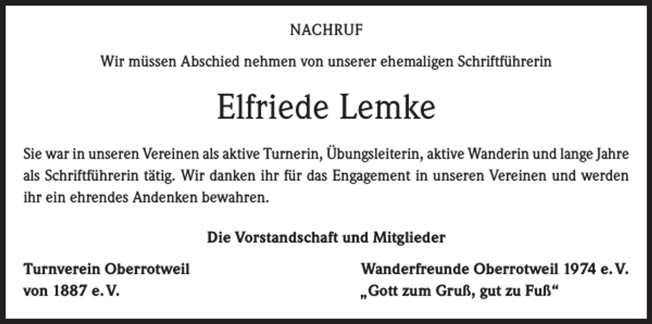 <p>NACHRUF<br />Wir müssen Abschied nehmen von unserer ehemaligen Schriftführerin</p><p>Elfriede Lemke<br />Sie war in unseren Vereinen als aktive Turnerin, Übungsleiterin, aktive Wanderin und lange Jahre<br />als Schriftführerin tätig. Wir danken ihr für das Engagement in unseren Vereinen und werden<br />ihr ein ehrendes Andenken bewahren.<br />Die Vorstandschaft und Mitglieder<br />Turnverein Oberrotweil Wanderfreunde Oberrotweil 1974 e. V.<br />von 1887 e. V.<br />„Gott zum Gruß, gut zu Fuß“</p>