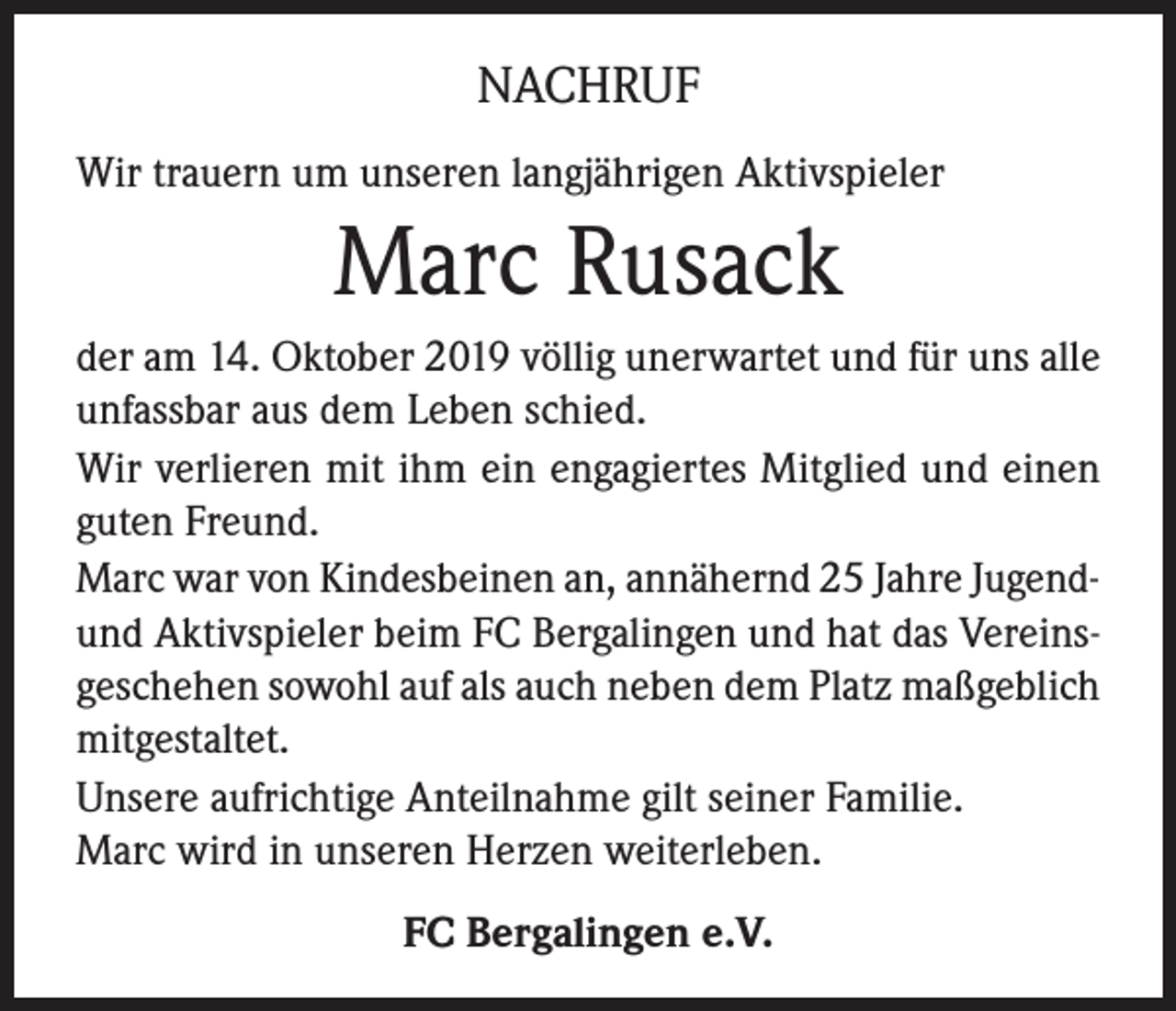 <p>NACHRUF<br />Wir trauern um unseren langjährigen Aktivspieler</p><p>Marc Rusack<br />der am 14. Oktober 2019 völlig unerwartet und für uns alle<br />unfassbar aus dem Leben schied.<br />Wir verlieren mit ihm ein engagiertes Mitglied und einen<br />guten Freund.<br />Marc war von Kindesbeinen an, annähernd 25 Jahre Jugendund Aktivspieler beim FC Bergalingen und hat das Vereinsgeschehen sowohl auf als auch neben dem Platz maßgeblich<br />mitgestaltet.<br />Unsere aufrichtige Anteilnahme gilt seiner Familie.<br />Marc wird in unseren Herzen weiterleben.<br />FC Bergalingen e.V.</p>