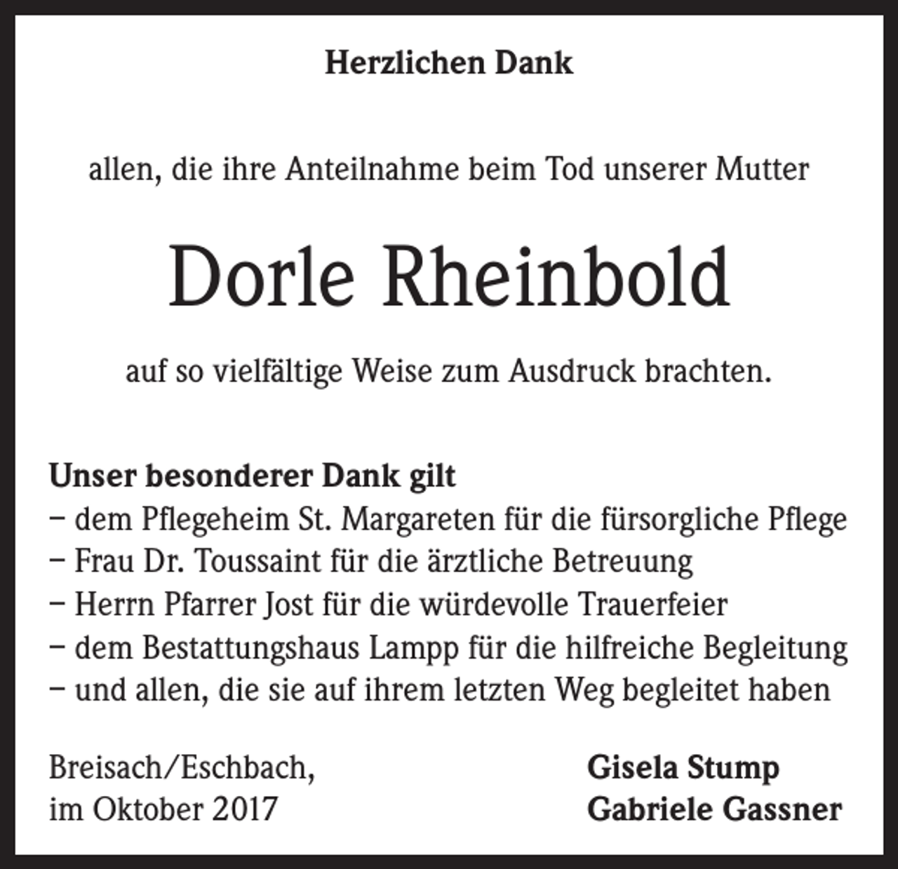 <p>Herzlichen Dank<br />allen, die ihre Anteilnahme beim Tod unserer Mutter</p><p>Dorle Rheinbold<br />auf so vielfältige Weise zum Ausdruck brachten.<br />Unser besonderer Dank gilt<br />– dem Pflegeheim St. Margareten für die fürsorgliche Pflege<br />– Frau Dr. Toussaint für die ärztliche Betreuung<br />– Herrn Pfarrer Jost für die würdevolle Trauerfeier<br />– dem Bestattungshaus Lampp für die hilfreiche Begleitung<br />– und allen, die sie auf ihrem letzten Weg begleitet haben<br />Breisach/Eschbach,<br />im Oktober 2017</p><p>Gisela Stump<br />Gabriele Gassner</p>