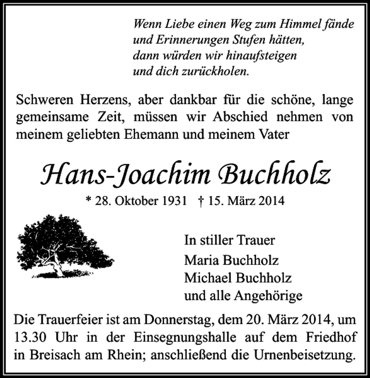 <p>Wenn Liebe einen Weg zum Himmel fände<br />und Erinnerungen Stufen hätten,<br />dann würden wir hinaufsteigen<br />und dich zurückholen.</p><p>Schweren Herzens, aber dankbar für die schöne, lange<br />gemeinsame Zeit, müssen wir Abschied nehmen von<br />meinem geliebten Ehemann und meinem Vater</p><p>Hans-Joachim Buchholz<br />* 28. Oktober 1931 † 15. März 2014</p><p>In stiller Trauer<br />Maria Buchholz<br />Michael Buchholz<br />und alle Angehörige<br />Die Trauerfeier ist am Donnerstag, dem 20. März 2014, um<br />13.30 Uhr in der Einsegnungshalle auf dem Friedhof<br />in Breisach am Rhein; anschließend die Urnenbeisetzung.</p>