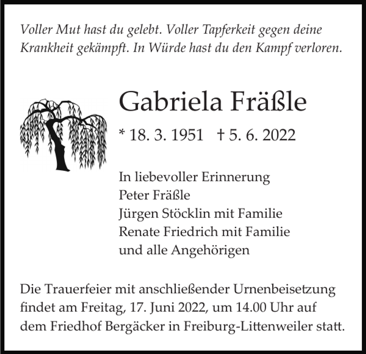 <p>Voller Mut hast du gelebt. Voller Tapferkeit gegen deine<br />Krankheit gekämpft. In Würde hast du den Kampf verloren.</p><p>Gabriela Fräßle<br />* 18. 3. 1951 † 5. 6. 2022<br />In liebevoller Erinnerung<br />Peter Fräßle<br />Jürgen Stöcklin mit Familie<br />Renate Friedrich mit Familie<br />und alle Angehörigen<br />Die Trauerfeier mit anschließender Urnenbeise�ung<br />ﬁndet am Freitag, 17. Juni 2022, um 14.00 Uhr auf<br />dem Friedhof Bergäcker in Freiburg­Li�enweiler sta�.</p>