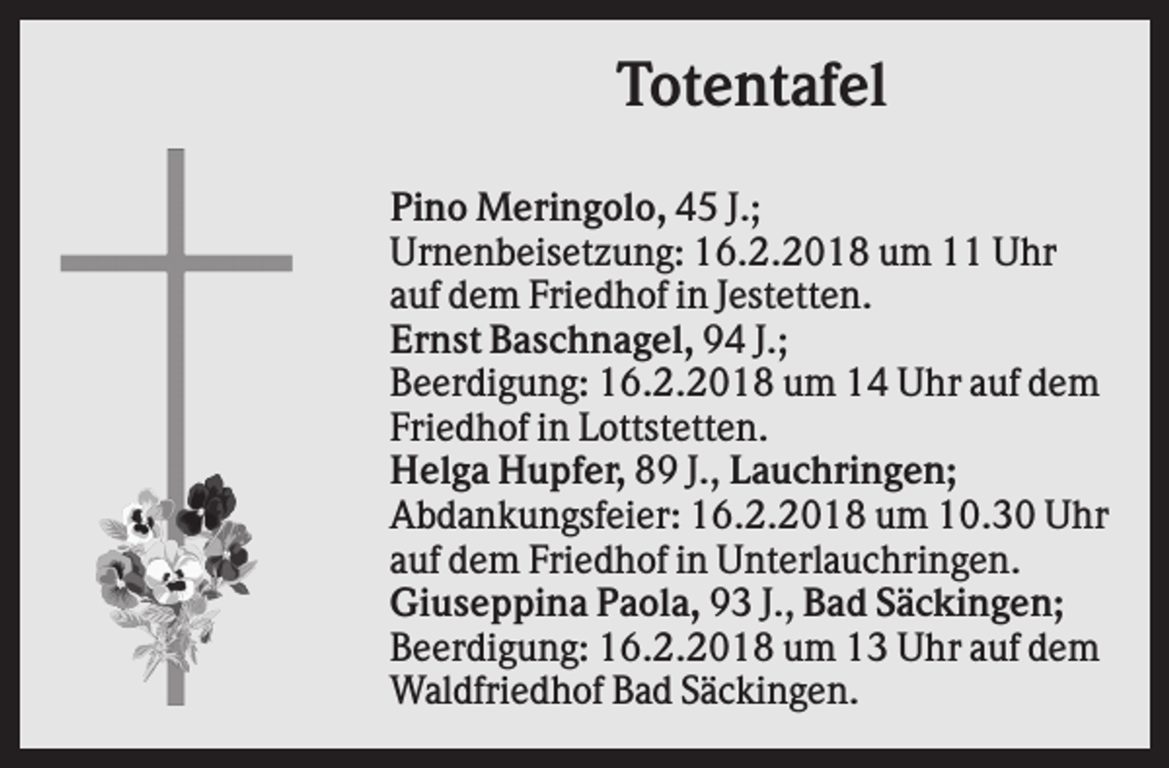 <p>Totentafel<br />Pino Meringolo, 45 J.;<br />Urnenbeisetzung: 16.2.2018 um 11 Uhr<br />auf dem Friedhof in Jestetten.<br />Ernst Baschnagel, 94 J.;<br />Beerdigung: 16.2.2018 um 14 Uhr auf dem<br />Friedhof in Lottstetten.<br />Helga Hupfer, 89 J., Lauchringen;<br />Abdankungsfeier: 16.2.2018 um 10.30 Uhr<br />auf dem Friedhof in Unterlauchringen.<br />Giuseppina Paola, 93 J., Bad Säckingen;<br />Beerdigung: 16.2.2018 um 13 Uhr auf dem<br />Waldfriedhof Bad Säckingen.</p>