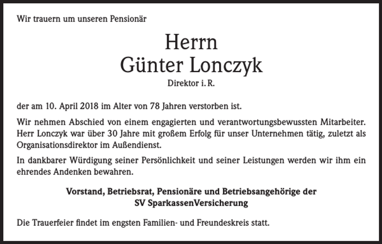 <p>Wir trauern um unseren Pensionär</p><p>Herrn<br />Günter Lonczyk<br />Direktor i. R.</p><p>der am 10. April 2018 im Alter von 78 Jahren verstorben ist.<br />Wir nehmen Abschied von einem engagierten und verantwortungsbewussten Mitarbeiter.<br />Herr Lonczyk war über 30 Jahre mit großem Erfolg für unser Unternehmen tätig, zuletzt als<br />Organisationsdirektor im Außendienst.<br />In dankbarer Würdigung seiner Persönlichkeit und seiner Leistungen werden wir ihm ein<br />ehrendes Andenken bewahren.<br />Vorstand, Betriebsrat, Pensionäre und Betriebsangehörige der<br />SV SparkassenVersicherung<br />Die Trauerfeier findet im engsten Familien- und Freundeskreis statt.</p>