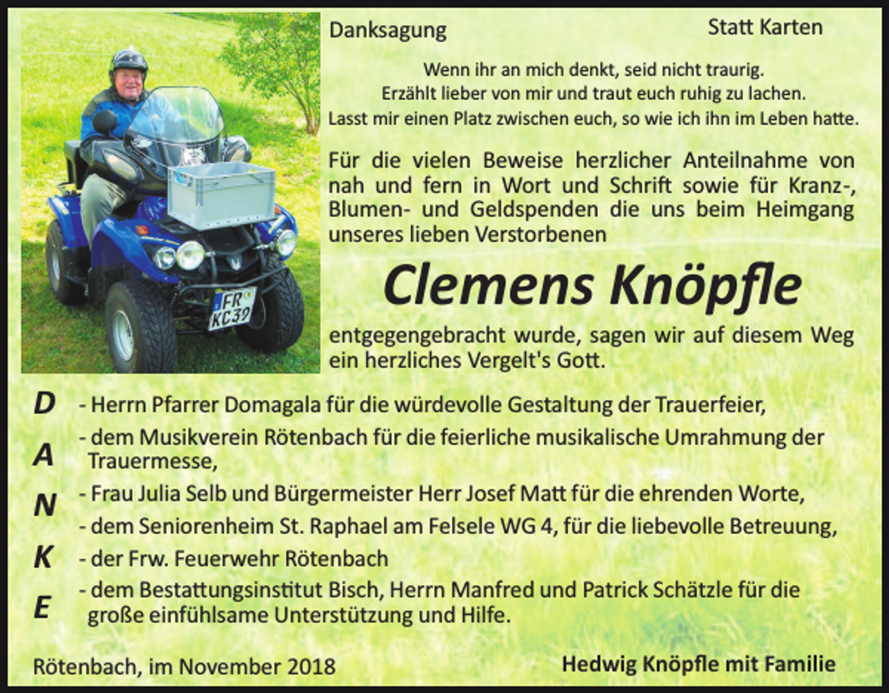 <p>Danksagung</p><p>Sta� Karten</p><p>Wenn ihr an mich denkt, seid nicht traurig.<br />Erzählt lieber von mir und traut euch ruhig zu lachen.<br />Lasst mir einen Platz zwischen euch, so wie ich ihn im Leben ha�e.</p><p>Für die vielen Beweise herzlicher Anteilnahme von<br />nah und fern in Wort und Schri� sowie für Kranz­,<br />Blumen­ und Geldspenden die uns beim Heimgang<br />unseres lieben Verstorbenen</p><p>Clemens Knöpﬂe<br />entgegengebracht wurde, sagen wir auf diesem Weg<br />ein herzliches Vergelt's Go�.</p><p>D<br />A<br />N<br />K<br />E</p><p>­ Herrn Pfarrer Domagala für die würdevolle Gestaltung der Trauerfeier,<br />­ dem Musikverein Rötenbach für die feierliche musikalische Umrahmung der<br />Trauermesse,<br />­ Frau Julia Selb und Bürgermeister Herr Josef Ma� f ür die ehrenden Worte,<br />­ dem Seniorenheim St. Raphael am Felsele WG 4, für die liebevolle Betreuung,<br />­ der Frw. Feuerwehr Rötenbach<br />­ dem Besta�ungsins�tut Bisch, Herrn Manfred und Patrick Schätzle für die<br />große einfühlsame Unterstützung und Hilfe.</p><p>Rötenbach, im November 2018</p><p>Hedwig Knöpﬂe mit Familie</p>